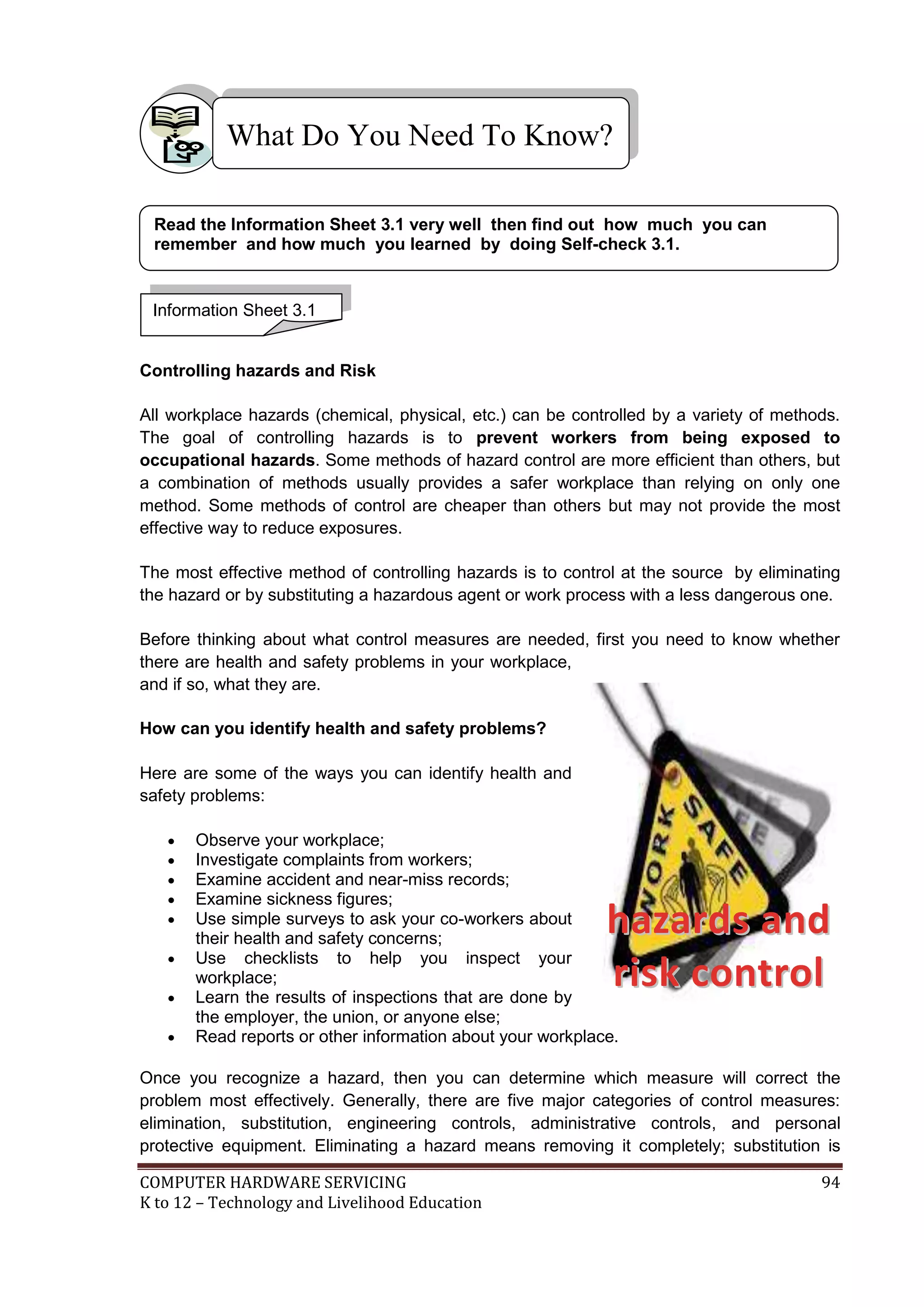 COMPUTER HARDWARE SERVICING 94
K to 12 – Technology and Livelihood Education
Controlling hazards and Risk
All workplace hazards (chemical, physical, etc.) can be controlled by a variety of methods.
The goal of controlling hazards is to prevent workers from being exposed to
occupational hazards. Some methods of hazard control are more efficient than others, but
a combination of methods usually provides a safer workplace than relying on only one
method. Some methods of control are cheaper than others but may not provide the most
effective way to reduce exposures.
The most effective method of controlling hazards is to control at the source by eliminating
the hazard or by substituting a hazardous agent or work process with a less dangerous one.
Before thinking about what control measures are needed, first you need to know whether
there are health and safety problems in your workplace,
and if so, what they are.
How can you identify health and safety problems?
Here are some of the ways you can identify health and
safety problems:
 Observe your workplace;
 Investigate complaints from workers;
 Examine accident and near-miss records;
 Examine sickness figures;
 Use simple surveys to ask your co-workers about
their health and safety concerns;
 Use checklists to help you inspect your
workplace;
 Learn the results of inspections that are done by
the employer, the union, or anyone else;
 Read reports or other information about your workplace.
Once you recognize a hazard, then you can determine which measure will correct the
problem most effectively. Generally, there are five major categories of control measures:
elimination, substitution, engineering controls, administrative controls, and personal
protective equipment. Eliminating a hazard means removing it completely; substitution is
What Do You Need To Know?
Information Sheet 3.1
Read the Information Sheet 3.1 very well then find out how much you can
remember and how much you learned by doing Self-check 3.1.
hhaazzaarrddss aanndd
rriisskk ccoonnttrrooll
 