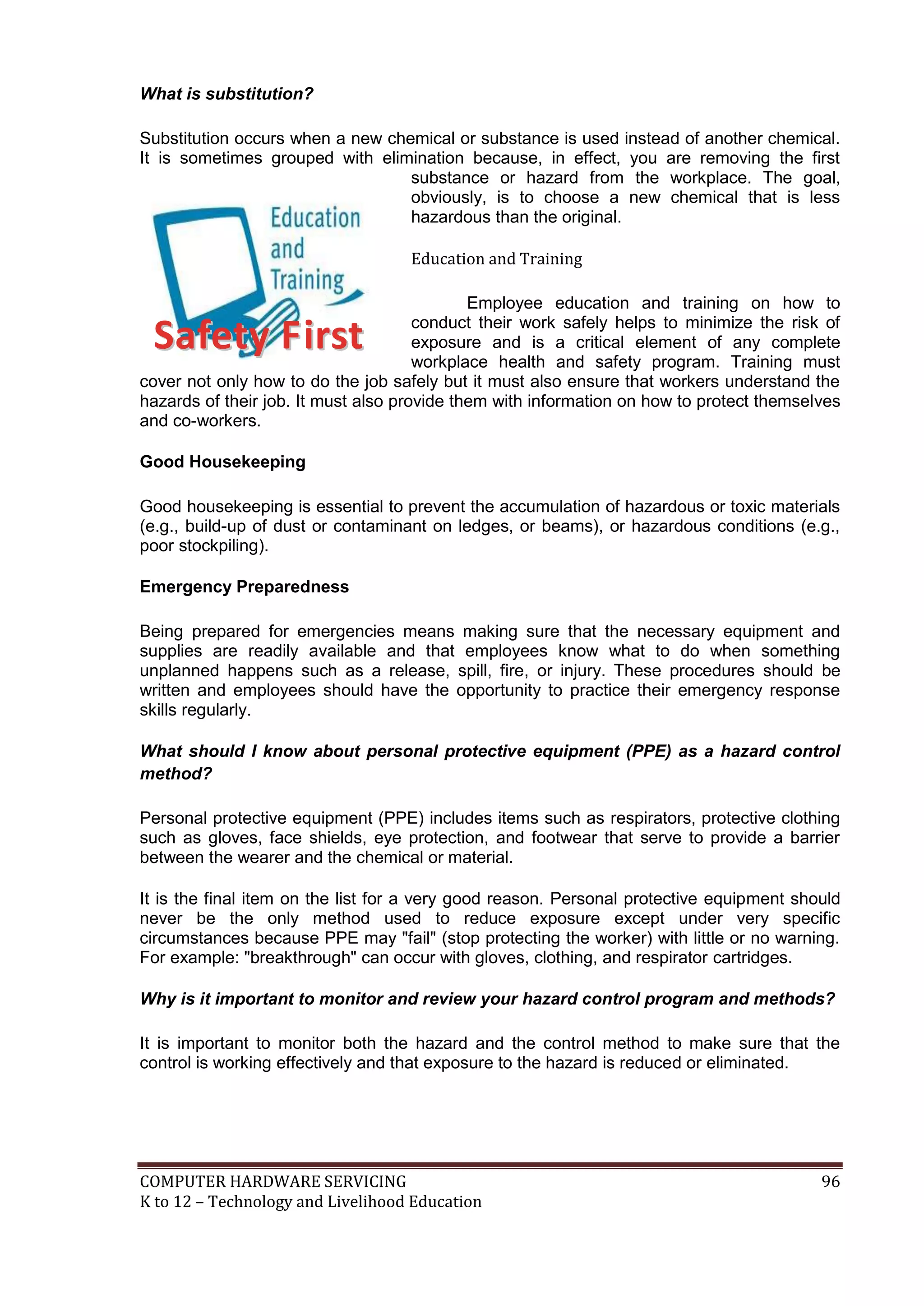 COMPUTER HARDWARE SERVICING 96
K to 12 – Technology and Livelihood Education
What is substitution?
Substitution occurs when a new chemical or substance is used instead of another chemical.
It is sometimes grouped with elimination because, in effect, you are removing the first
substance or hazard from the workplace. The goal,
obviously, is to choose a new chemical that is less
hazardous than the original.
Education and Training
Employee education and training on how to
conduct their work safely helps to minimize the risk of
exposure and is a critical element of any complete
workplace health and safety program. Training must
cover not only how to do the job safely but it must also ensure that workers understand the
hazards of their job. It must also provide them with information on how to protect themselves
and co-workers.
Good Housekeeping
Good housekeeping is essential to prevent the accumulation of hazardous or toxic materials
(e.g., build-up of dust or contaminant on ledges, or beams), or hazardous conditions (e.g.,
poor stockpiling).
Emergency Preparedness
Being prepared for emergencies means making sure that the necessary equipment and
supplies are readily available and that employees know what to do when something
unplanned happens such as a release, spill, fire, or injury. These procedures should be
written and employees should have the opportunity to practice their emergency response
skills regularly.
What should I know about personal protective equipment (PPE) as a hazard control
method?
Personal protective equipment (PPE) includes items such as respirators, protective clothing
such as gloves, face shields, eye protection, and footwear that serve to provide a barrier
between the wearer and the chemical or material.
It is the final item on the list for a very good reason. Personal protective equipment should
never be the only method used to reduce exposure except under very specific
circumstances because PPE may "fail" (stop protecting the worker) with little or no warning.
For example: "breakthrough" can occur with gloves, clothing, and respirator cartridges.
Why is it important to monitor and review your hazard control program and methods?
It is important to monitor both the hazard and the control method to make sure that the
control is working effectively and that exposure to the hazard is reduced or eliminated.
SSaaffeettyy FFiirrsstt
 