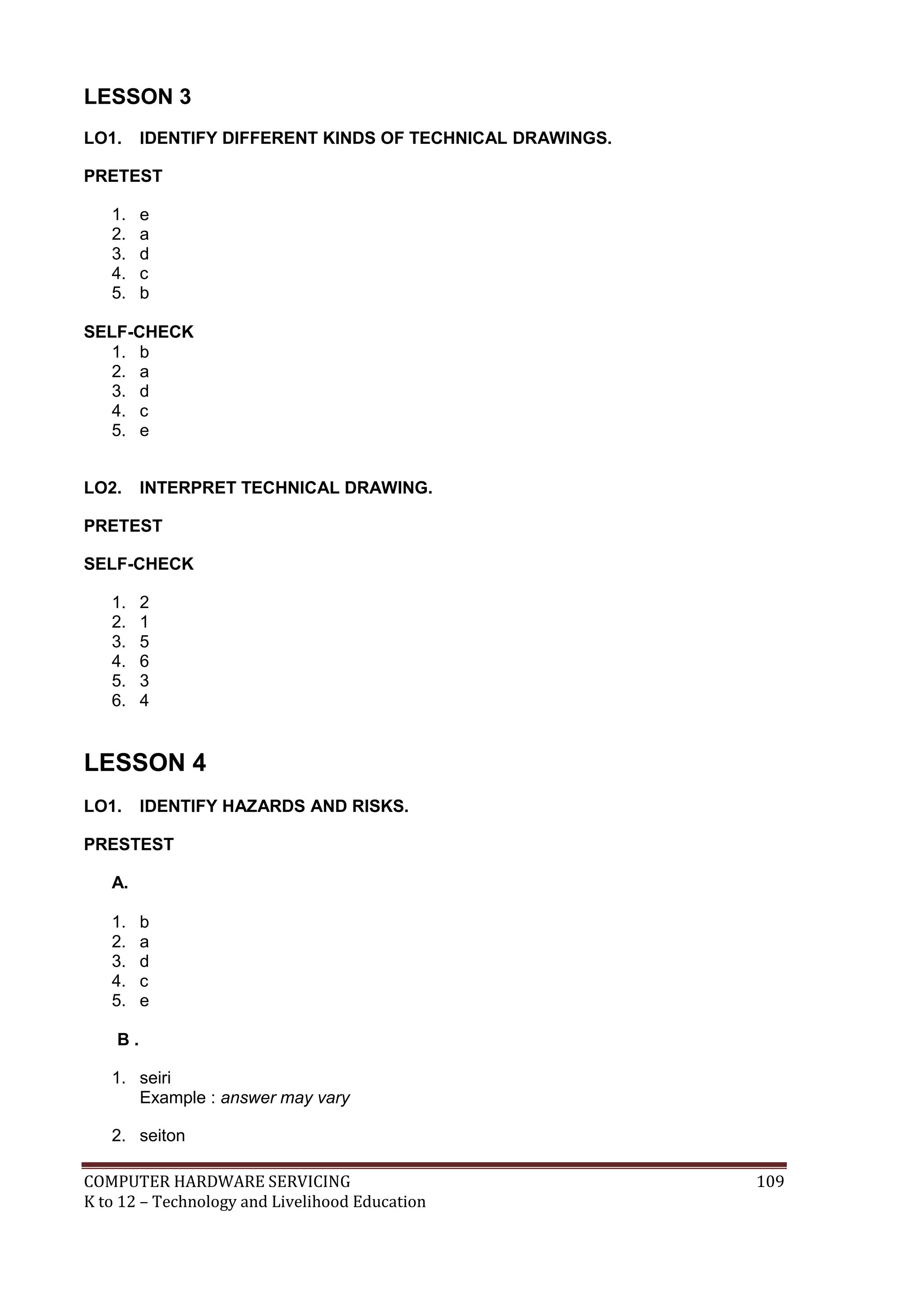 COMPUTER HARDWARE SERVICING 109
K to 12 – Technology and Livelihood Education
LESSON 3
LO1. IDENTIFY DIFFERENT KINDS OF TECHNICAL DRAWINGS.
PRETEST
1. e
2. a
3. d
4. c
5. b
SELF-CHECK
1. b
2. a
3. d
4. c
5. e
LO2. INTERPRET TECHNICAL DRAWING.
PRETEST
SELF-CHECK
1. 2
2. 1
3. 5
4. 6
5. 3
6. 4
LESSON 4
LO1. IDENTIFY HAZARDS AND RISKS.
PRESTEST
A.
1. b
2. a
3. d
4. c
5. e
B .
1. seiri
Example : answer may vary
2. seiton
 