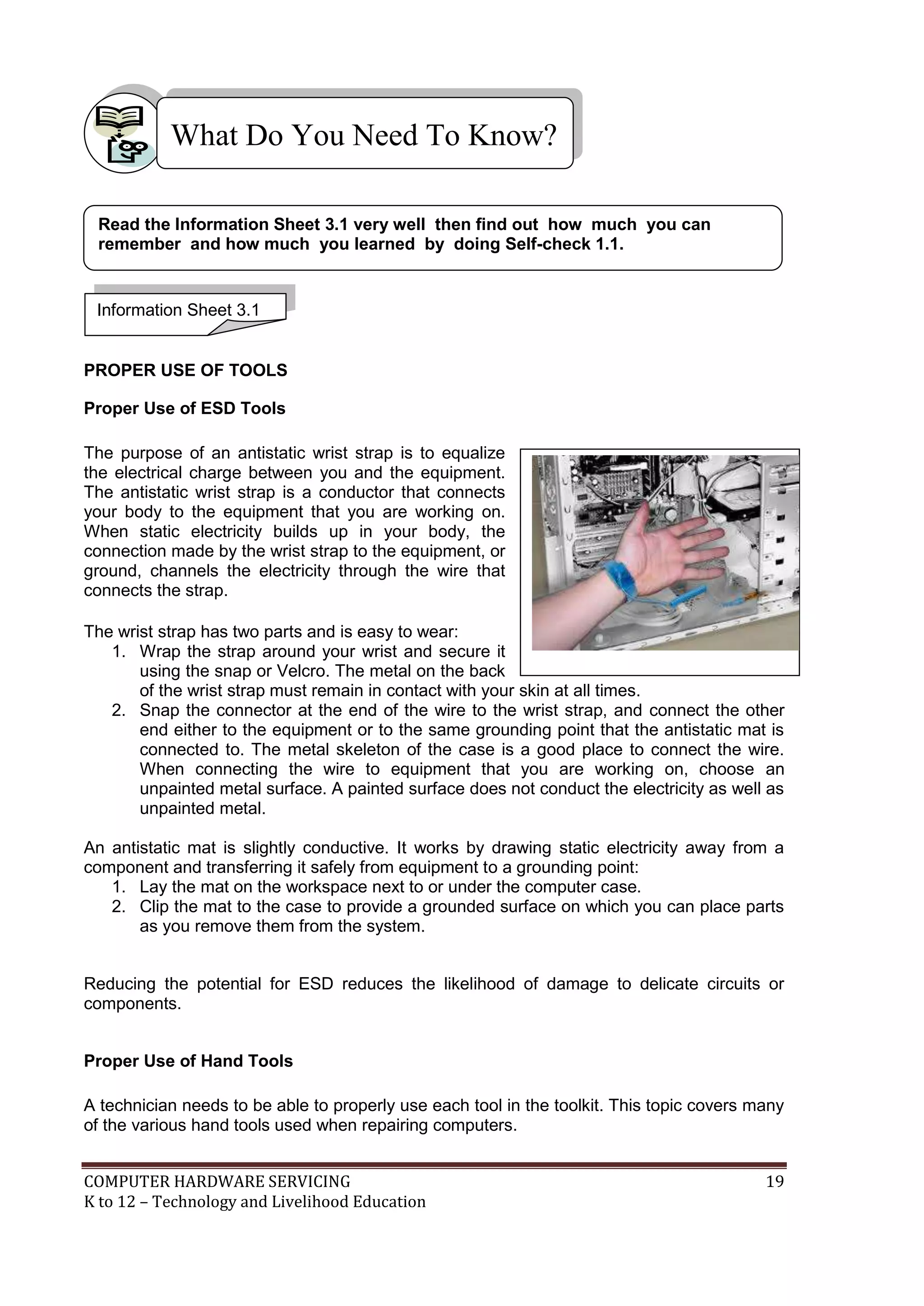 COMPUTER HARDWARE SERVICING 19
K to 12 – Technology and Livelihood Education
PROPER USE OF TOOLS
Proper Use of ESD Tools
The purpose of an antistatic wrist strap is to equalize
the electrical charge between you and the equipment.
The antistatic wrist strap is a conductor that connects
your body to the equipment that you are working on.
When static electricity builds up in your body, the
connection made by the wrist strap to the equipment, or
ground, channels the electricity through the wire that
connects the strap.
The wrist strap has two parts and is easy to wear:
1. Wrap the strap around your wrist and secure it
using the snap or Velcro. The metal on the back
of the wrist strap must remain in contact with your skin at all times.
2. Snap the connector at the end of the wire to the wrist strap, and connect the other
end either to the equipment or to the same grounding point that the antistatic mat is
connected to. The metal skeleton of the case is a good place to connect the wire.
When connecting the wire to equipment that you are working on, choose an
unpainted metal surface. A painted surface does not conduct the electricity as well as
unpainted metal.
An antistatic mat is slightly conductive. It works by drawing static electricity away from a
component and transferring it safely from equipment to a grounding point:
1. Lay the mat on the workspace next to or under the computer case.
2. Clip the mat to the case to provide a grounded surface on which you can place parts
as you remove them from the system.
Reducing the potential for ESD reduces the likelihood of damage to delicate circuits or
components.
Proper Use of Hand Tools
A technician needs to be able to properly use each tool in the toolkit. This topic covers many
of the various hand tools used when repairing computers.
What Do You Need To Know?
Information Sheet 3.1
Read the Information Sheet 3.1 very well then find out how much you can
remember and how much you learned by doing Self-check 1.1.
 