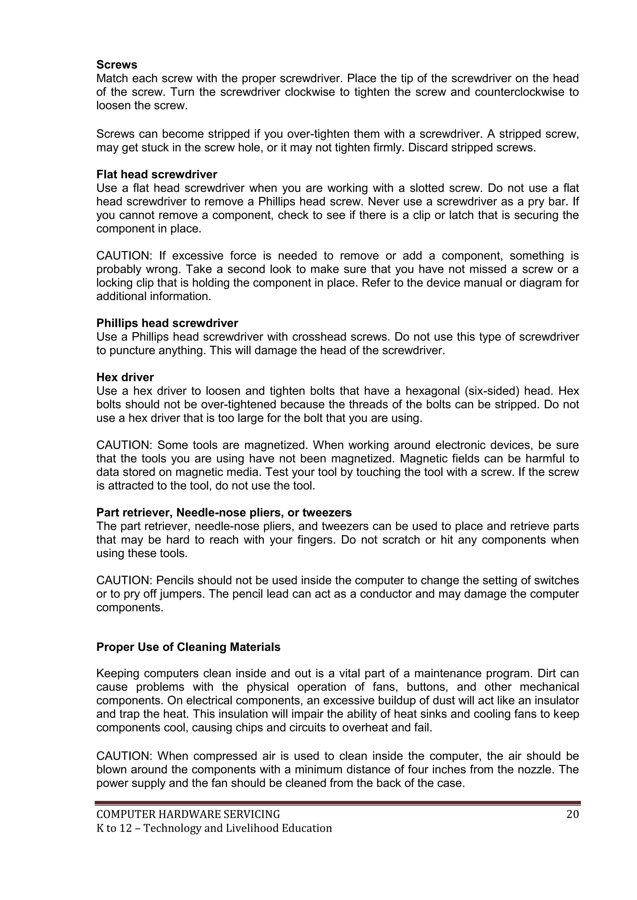 COMPUTER HARDWARE SERVICING 20
K to 12 – Technology and Livelihood Education
Screws
Match each screw with the proper screwdriver. Place the tip of the screwdriver on the head
of the screw. Turn the screwdriver clockwise to tighten the screw and counterclockwise to
loosen the screw.
Screws can become stripped if you over-tighten them with a screwdriver. A stripped screw,
may get stuck in the screw hole, or it may not tighten firmly. Discard stripped screws.
Flat head screwdriver
Use a flat head screwdriver when you are working with a slotted screw. Do not use a flat
head screwdriver to remove a Phillips head screw. Never use a screwdriver as a pry bar. If
you cannot remove a component, check to see if there is a clip or latch that is securing the
component in place.
CAUTION: If excessive force is needed to remove or add a component, something is
probably wrong. Take a second look to make sure that you have not missed a screw or a
locking clip that is holding the component in place. Refer to the device manual or diagram for
additional information.
Phillips head screwdriver
Use a Phillips head screwdriver with crosshead screws. Do not use this type of screwdriver
to puncture anything. This will damage the head of the screwdriver.
Hex driver
Use a hex driver to loosen and tighten bolts that have a hexagonal (six-sided) head. Hex
bolts should not be over-tightened because the threads of the bolts can be stripped. Do not
use a hex driver that is too large for the bolt that you are using.
CAUTION: Some tools are magnetized. When working around electronic devices, be sure
that the tools you are using have not been magnetized. Magnetic fields can be harmful to
data stored on magnetic media. Test your tool by touching the tool with a screw. If the screw
is attracted to the tool, do not use the tool.
Part retriever, Needle-nose pliers, or tweezers
The part retriever, needle-nose pliers, and tweezers can be used to place and retrieve parts
that may be hard to reach with your fingers. Do not scratch or hit any components when
using these tools.
CAUTION: Pencils should not be used inside the computer to change the setting of switches
or to pry off jumpers. The pencil lead can act as a conductor and may damage the computer
components.
Proper Use of Cleaning Materials
Keeping computers clean inside and out is a vital part of a maintenance program. Dirt can
cause problems with the physical operation of fans, buttons, and other mechanical
components. On electrical components, an excessive buildup of dust will act like an insulator
and trap the heat. This insulation will impair the ability of heat sinks and cooling fans to keep
components cool, causing chips and circuits to overheat and fail.
CAUTION: When compressed air is used to clean inside the computer, the air should be
blown around the components with a minimum distance of four inches from the nozzle. The
power supply and the fan should be cleaned from the back of the case.
 