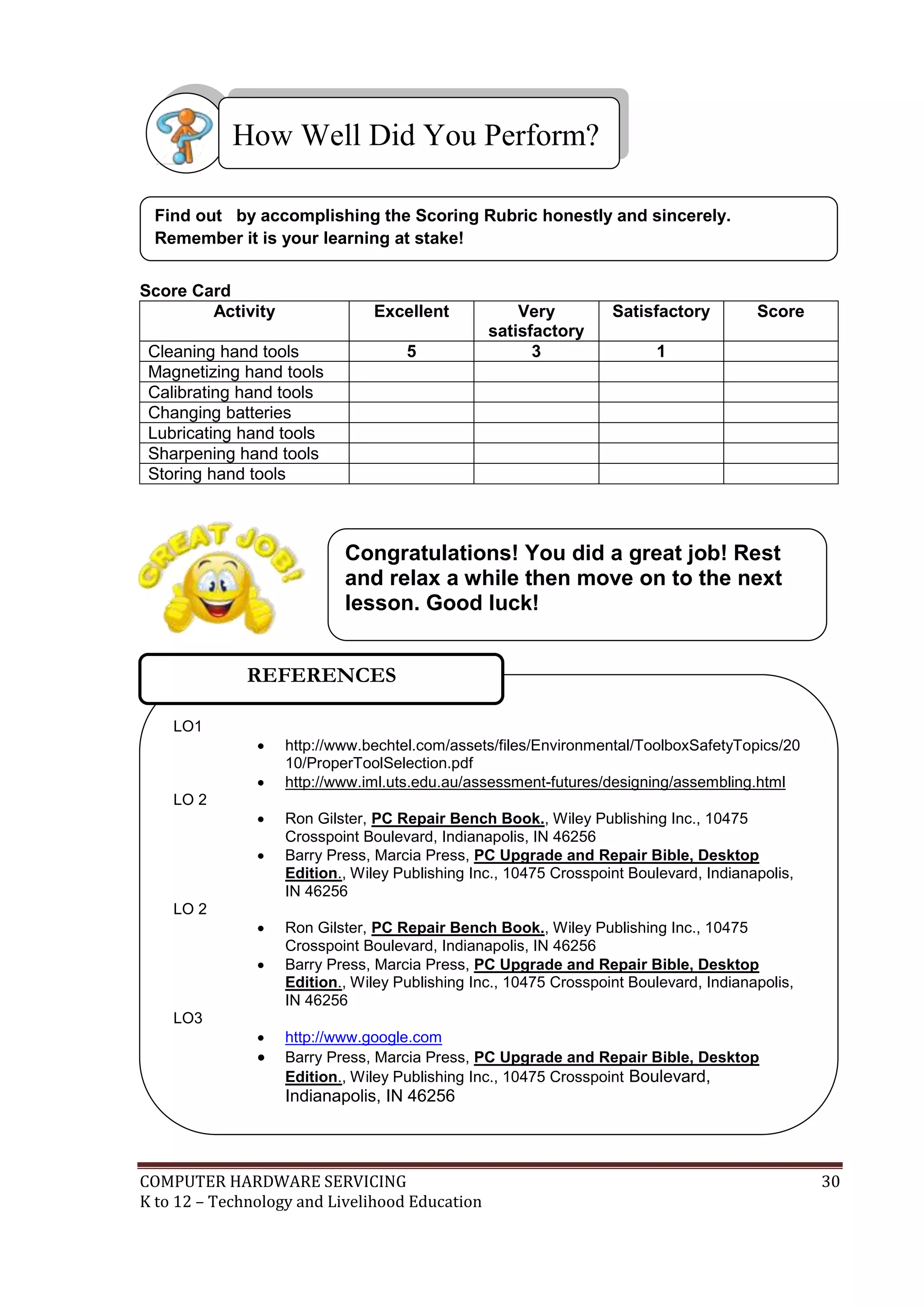 COMPUTER HARDWARE SERVICING 30
K to 12 – Technology and Livelihood Education
Score Card
Activity Excellent Very
satisfactory
Satisfactory Score
Cleaning hand tools 5 3 1
Magnetizing hand tools
Calibrating hand tools
Changing batteries
Lubricating hand tools
Sharpening hand tools
Storing hand tools
Find out by accomplishing the Scoring Rubric honestly and sincerely.
Remember it is your learning at stake!
How Well Did You Perform?
LO1
 http://www.bechtel.com/assets/files/Environmental/ToolboxSafetyTopics/20
10/ProperToolSelection.pdf
 http://www.iml.uts.edu.au/assessment-futures/designing/assembling.html
LO 2
 Ron Gilster, PC Repair Bench Book., Wiley Publishing Inc., 10475
Crosspoint Boulevard, Indianapolis, IN 46256
 Barry Press, Marcia Press, PC Upgrade and Repair Bible, Desktop
Edition., Wiley Publishing Inc., 10475 Crosspoint Boulevard, Indianapolis,
IN 46256
LO 2
 Ron Gilster, PC Repair Bench Book., Wiley Publishing Inc., 10475
Crosspoint Boulevard, Indianapolis, IN 46256
 Barry Press, Marcia Press, PC Upgrade and Repair Bible, Desktop
Edition., Wiley Publishing Inc., 10475 Crosspoint Boulevard, Indianapolis,
IN 46256
LO3
 http://www.google.com
 Barry Press, Marcia Press, PC Upgrade and Repair Bible, Desktop
Edition., Wiley Publishing Inc., 10475 Crosspoint Boulevard,
Indianapolis, IN 46256
REFERENCES
Congratulations! You did a great job! Rest
and relax a while then move on to the next
lesson. Good luck!
 
