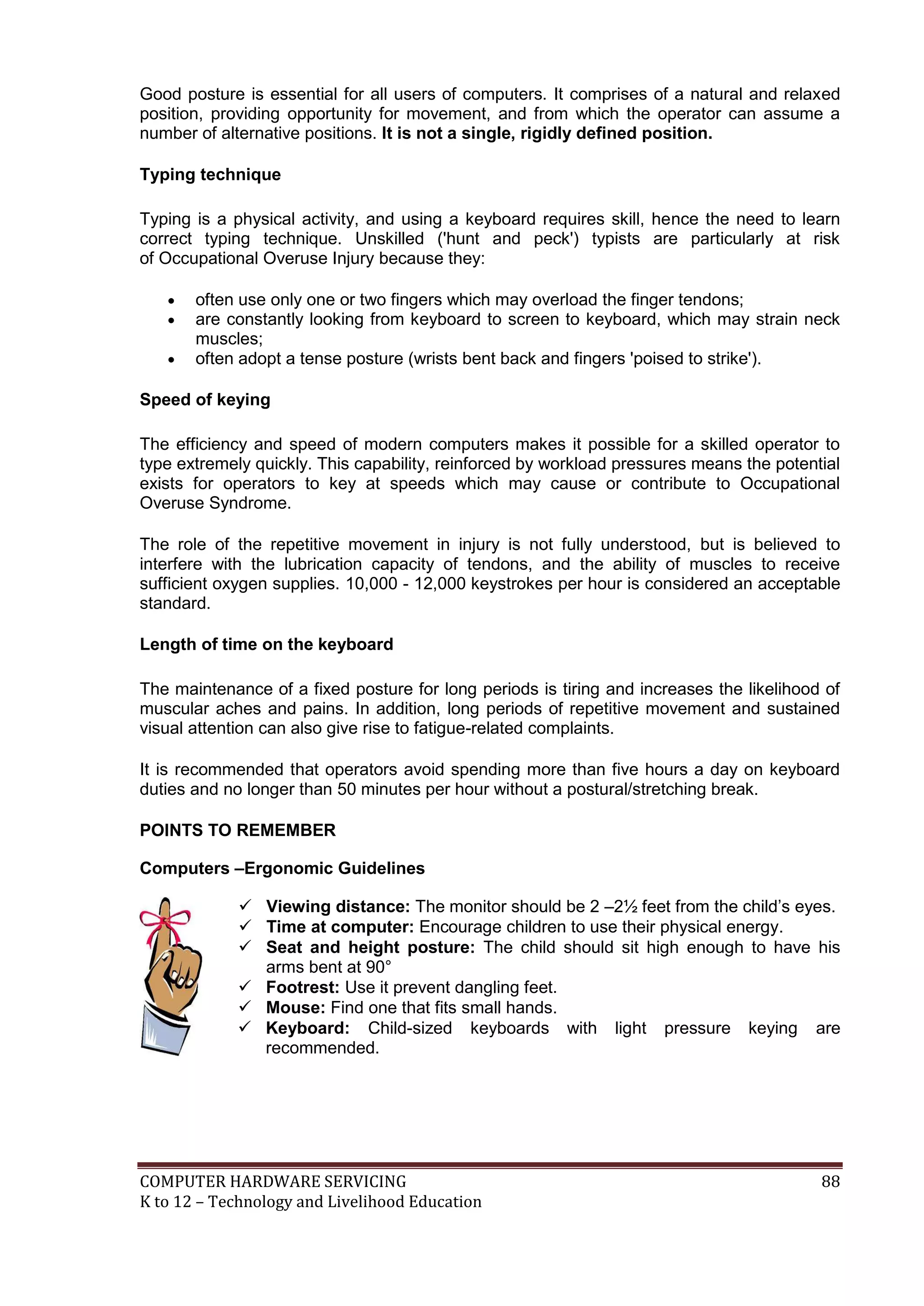 COMPUTER HARDWARE SERVICING 88
K to 12 – Technology and Livelihood Education
Good posture is essential for all users of computers. It comprises of a natural and relaxed
position, providing opportunity for movement, and from which the operator can assume a
number of alternative positions. It is not a single, rigidly defined position.
Typing technique
Typing is a physical activity, and using a keyboard requires skill, hence the need to learn
correct typing technique. Unskilled ('hunt and peck') typists are particularly at risk
of Occupational Overuse Injury because they:
 often use only one or two fingers which may overload the finger tendons;
 are constantly looking from keyboard to screen to keyboard, which may strain neck
muscles;
 often adopt a tense posture (wrists bent back and fingers 'poised to strike').
Speed of keying
The efficiency and speed of modern computers makes it possible for a skilled operator to
type extremely quickly. This capability, reinforced by workload pressures means the potential
exists for operators to key at speeds which may cause or contribute to Occupational
Overuse Syndrome.
The role of the repetitive movement in injury is not fully understood, but is believed to
interfere with the lubrication capacity of tendons, and the ability of muscles to receive
sufficient oxygen supplies. 10,000 - 12,000 keystrokes per hour is considered an acceptable
standard.
Length of time on the keyboard
The maintenance of a fixed posture for long periods is tiring and increases the likelihood of
muscular aches and pains. In addition, long periods of repetitive movement and sustained
visual attention can also give rise to fatigue-related complaints.
It is recommended that operators avoid spending more than five hours a day on keyboard
duties and no longer than 50 minutes per hour without a postural/stretching break.
POINTS TO REMEMBER
Computers –Ergonomic Guidelines
 Viewing distance: The monitor should be 2 –2½ feet from the child’s eyes.
 Time at computer: Encourage children to use their physical energy.
 Seat and height posture: The child should sit high enough to have his
arms bent at 90°
 Footrest: Use it prevent dangling feet.
 Mouse: Find one that fits small hands.
 Keyboard: Child-sized keyboards with light pressure keying are
recommended.
 
