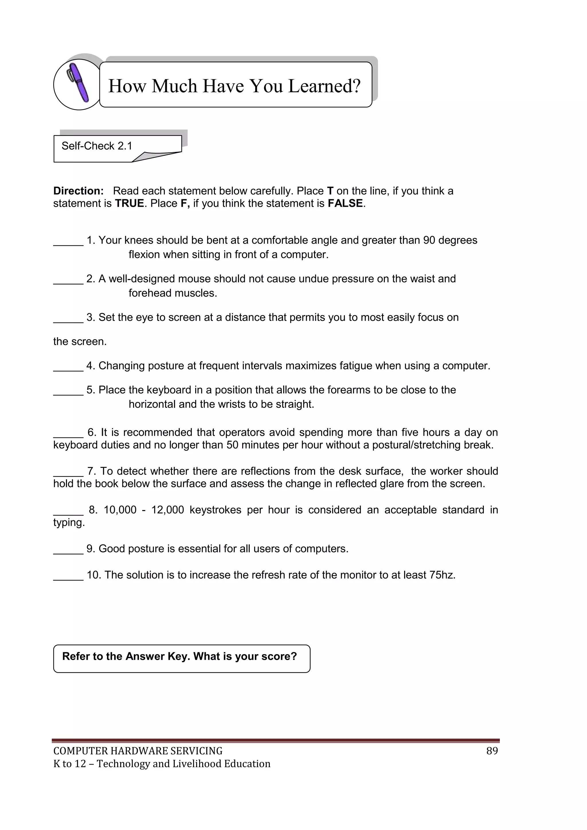 COMPUTER HARDWARE SERVICING 89
K to 12 – Technology and Livelihood Education
Direction: Read each statement below carefully. Place T on the line, if you think a
statement is TRUE. Place F, if you think the statement is FALSE.
_____ 1. Your knees should be bent at a comfortable angle and greater than 90 degrees
flexion when sitting in front of a computer.
_____ 2. A well-designed mouse should not cause undue pressure on the waist and
forehead muscles.
_____ 3. Set the eye to screen at a distance that permits you to most easily focus on
the screen.
_____ 4. Changing posture at frequent intervals maximizes fatigue when using a computer.
_____ 5. Place the keyboard in a position that allows the forearms to be close to the
horizontal and the wrists to be straight.
_____ 6. It is recommended that operators avoid spending more than five hours a day on
keyboard duties and no longer than 50 minutes per hour without a postural/stretching break.
_____ 7. To detect whether there are reflections from the desk surface, the worker should
hold the book below the surface and assess the change in reflected glare from the screen.
_____ 8. 10,000 - 12,000 keystrokes per hour is considered an acceptable standard in
typing.
_____ 9. Good posture is essential for all users of computers.
_____ 10. The solution is to increase the refresh rate of the monitor to at least 75hz.
Refer to the Answer Key. What is your score?
How Much Have You Learned?
Self-Check 2.1
 