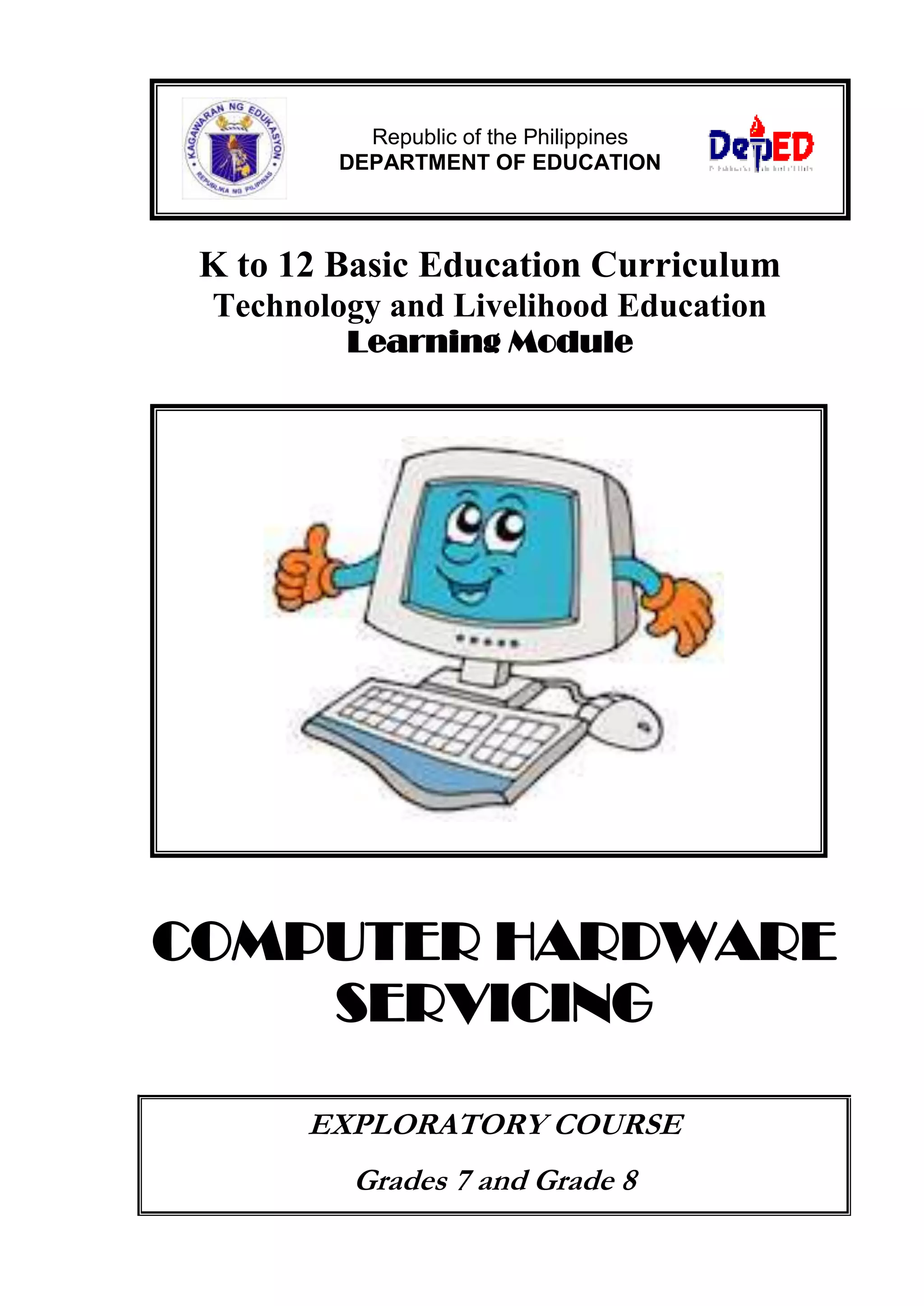 K to 12 Basic Education Curriculum
Technology and Livelihood Education
Learning Module
COMPUTER HARDWARE
SERVICING
EXPLORATORY COURSE
Grades 7 and Grade 8
Republic of the Philippines
DEPARTMENT OF EDUCATION
 