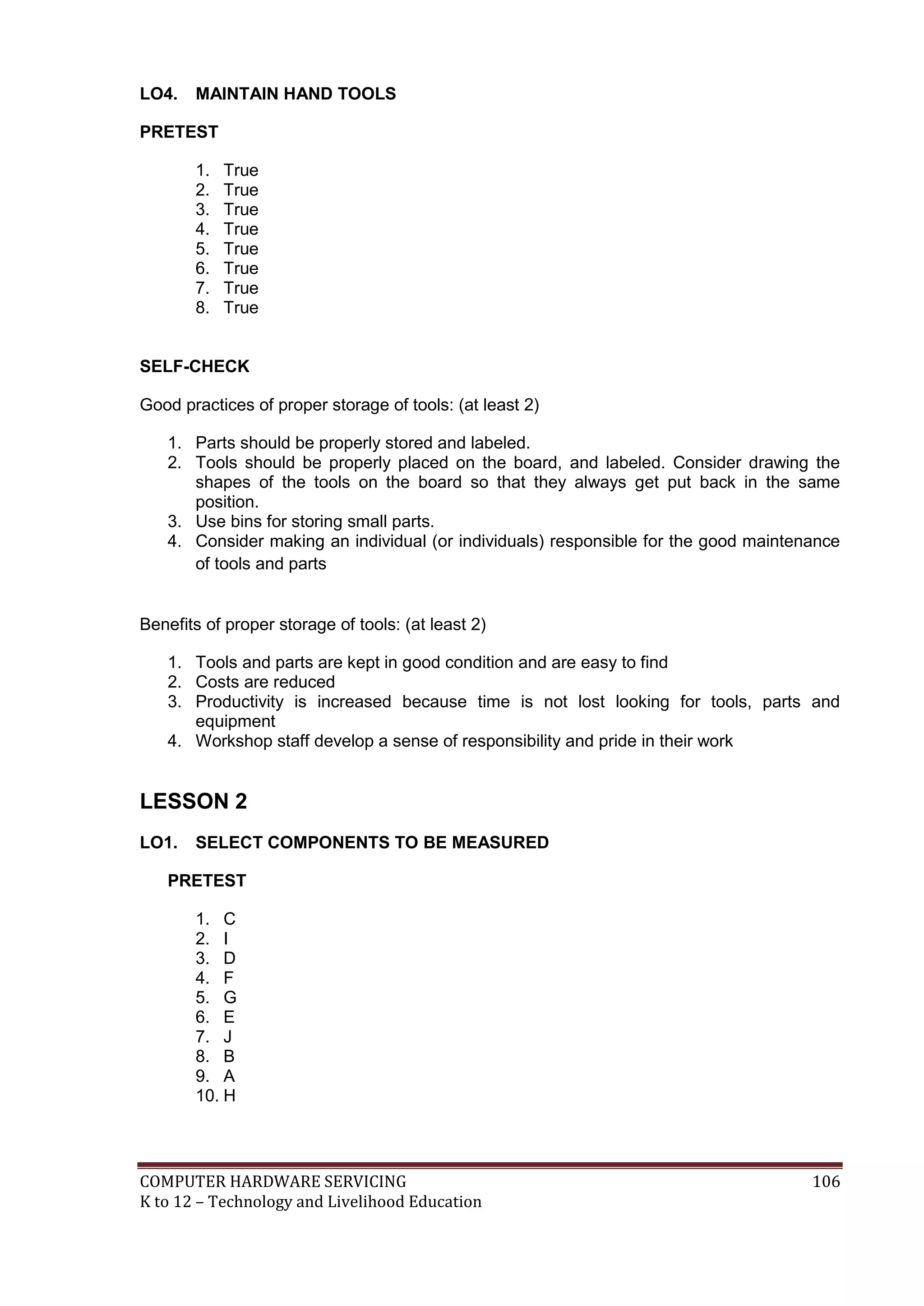 COMPUTER HARDWARE SERVICING 106
K to 12 – Technology and Livelihood Education
LO4. MAINTAIN HAND TOOLS
PRETEST
1. True
2. True
3. True
4. True
5. True
6. True
7. True
8. True
SELF-CHECK
Good practices of proper storage of tools: (at least 2)
1. Parts should be properly stored and labeled.
2. Tools should be properly placed on the board, and labeled. Consider drawing the
shapes of the tools on the board so that they always get put back in the same
position.
3. Use bins for storing small parts.
4. Consider making an individual (or individuals) responsible for the good maintenance
of tools and parts
Benefits of proper storage of tools: (at least 2)
1. Tools and parts are kept in good condition and are easy to find
2. Costs are reduced
3. Productivity is increased because time is not lost looking for tools, parts and
equipment
4. Workshop staff develop a sense of responsibility and pride in their work
LESSON 2
LO1. SELECT COMPONENTS TO BE MEASURED
PRETEST
1. C
2. I
3. D
4. F
5. G
6. E
7. J
8. B
9. A
10. H
 