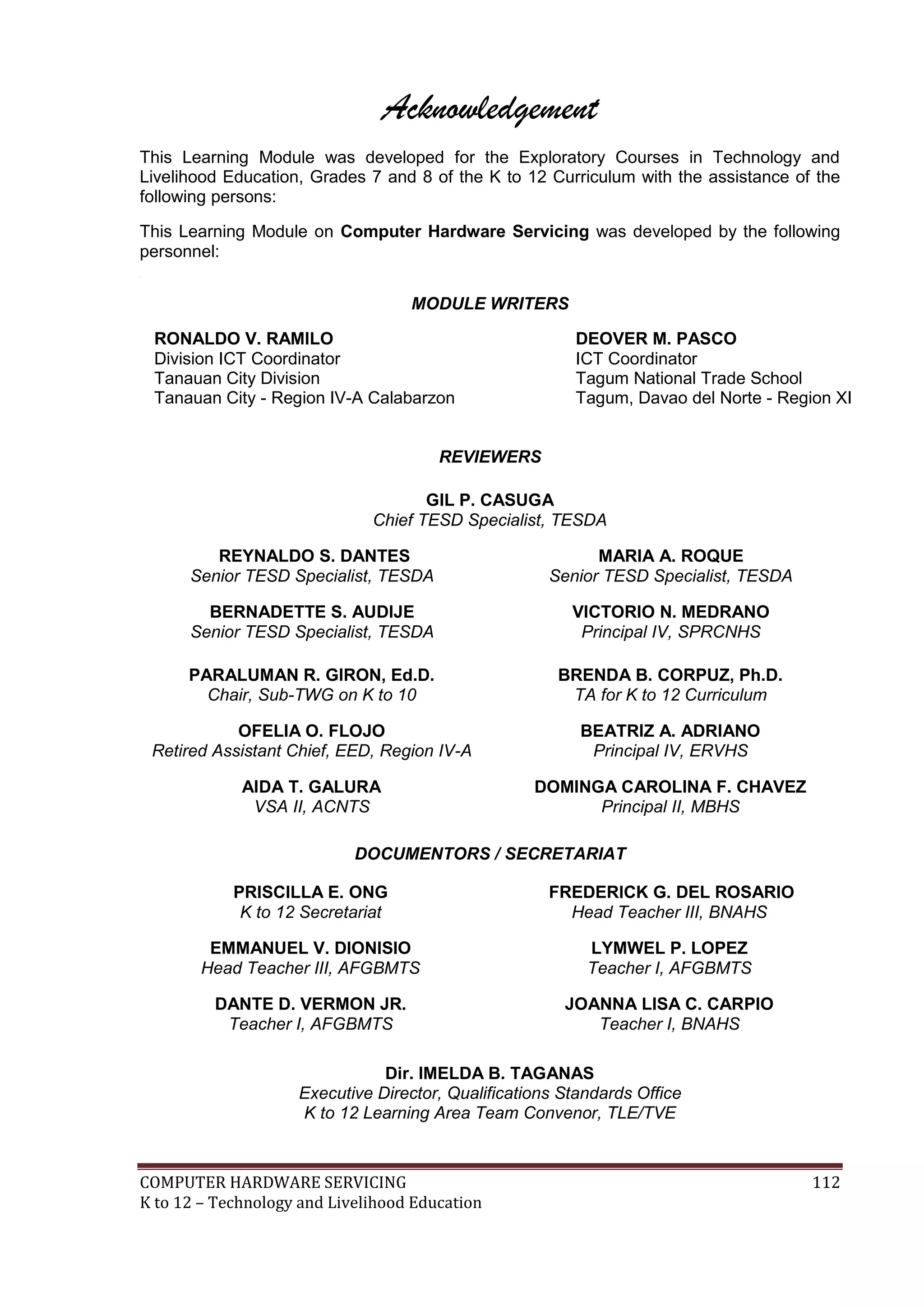 COMPUTER HARDWARE SERVICING 112
K to 12 – Technology and Livelihood Education
Acknowledgement
This Learning Module was developed for the Exploratory Courses in Technology and
Livelihood Education, Grades 7 and 8 of the K to 12 Curriculum with the assistance of the
following persons:
This Learning Module on Computer Hardware Servicing was developed by the following
personnel:

MODULE WRITERS
RONALDO V. RAMILO
Division ICT Coordinator
Tanauan City Division
Tanauan City - Region IV-A Calabarzon
DEOVER M. PASCO
ICT Coordinator
Tagum National Trade School
Tagum, Davao del Norte - Region XI
REVIEWERS
GIL P. CASUGA
Chief TESD Specialist, TESDA
REYNALDO S. DANTES
Senior TESD Specialist, TESDA
MARIA A. ROQUE
Senior TESD Specialist, TESDA
BERNADETTE S. AUDIJE
Senior TESD Specialist, TESDA
VICTORIO N. MEDRANO
Principal IV, SPRCNHS
PARALUMAN R. GIRON, Ed.D.
Chair, Sub-TWG on K to 10
BRENDA B. CORPUZ, Ph.D.
TA for K to 12 Curriculum
OFELIA O. FLOJO
Retired Assistant Chief, EED, Region IV-A
BEATRIZ A. ADRIANO
Principal IV, ERVHS
AIDA T. GALURA
VSA II, ACNTS
DOMINGA CAROLINA F. CHAVEZ
Principal II, MBHS
DOCUMENTORS / SECRETARIAT
PRISCILLA E. ONG
K to 12 Secretariat
FREDERICK G. DEL ROSARIO
Head Teacher III, BNAHS
EMMANUEL V. DIONISIO
Head Teacher III, AFGBMTS
LYMWEL P. LOPEZ
Teacher I, AFGBMTS
DANTE D. VERMON JR.
Teacher I, AFGBMTS
JOANNA LISA C. CARPIO
Teacher I, BNAHS
Dir. IMELDA B. TAGANAS
Executive Director, Qualifications Standards Office
K to 12 Learning Area Team Convenor, TLE/TVE
 