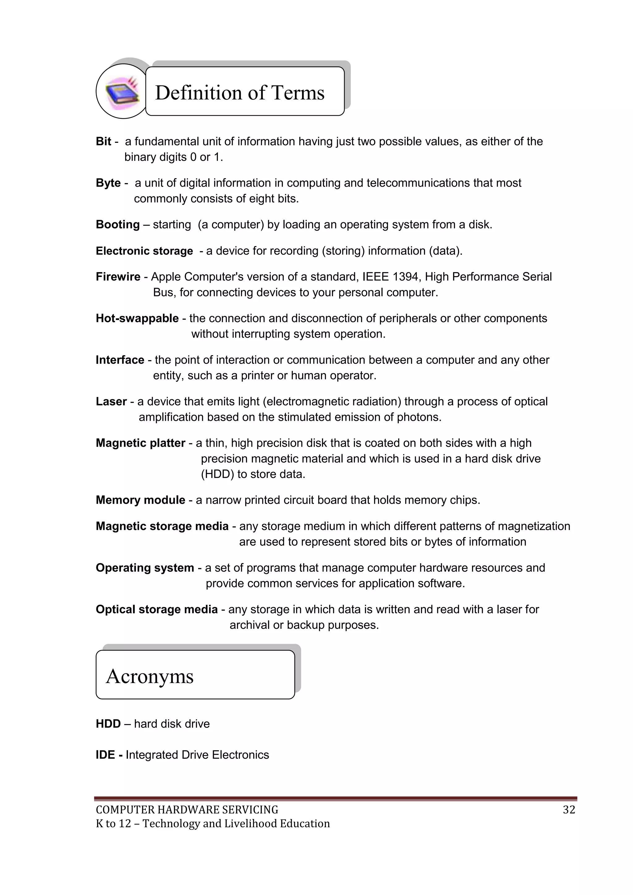 COMPUTER HARDWARE SERVICING 32
K to 12 – Technology and Livelihood Education
Bit - a fundamental unit of information having just two possible values, as either of the
binary digits 0 or 1.
Byte - a unit of digital information in computing and telecommunications that most
commonly consists of eight bits.
Booting – starting (a computer) by loading an operating system from a disk.
Electronic storage - a device for recording (storing) information (data).
Firewire - Apple Computer's version of a standard, IEEE 1394, High Performance Serial
Bus, for connecting devices to your personal computer.
Hot-swappable - the connection and disconnection of peripherals or other components
without interrupting system operation.
Interface - the point of interaction or communication between a computer and any other
entity, such as a printer or human operator.
Laser - a device that emits light (electromagnetic radiation) through a process of optical
amplification based on the stimulated emission of photons.
Magnetic platter - a thin, high precision disk that is coated on both sides with a high
precision magnetic material and which is used in a hard disk drive
(HDD) to store data.
Memory module - a narrow printed circuit board that holds memory chips.
Magnetic storage media - any storage medium in which different patterns of magnetization
are used to represent stored bits or bytes of information
Operating system - a set of programs that manage computer hardware resources and
provide common services for application software.
Optical storage media - any storage in which data is written and read with a laser for
archival or backup purposes.
HDD – hard disk drive
IDE - Integrated Drive Electronics
Definition of Terms
Acronyms
 
