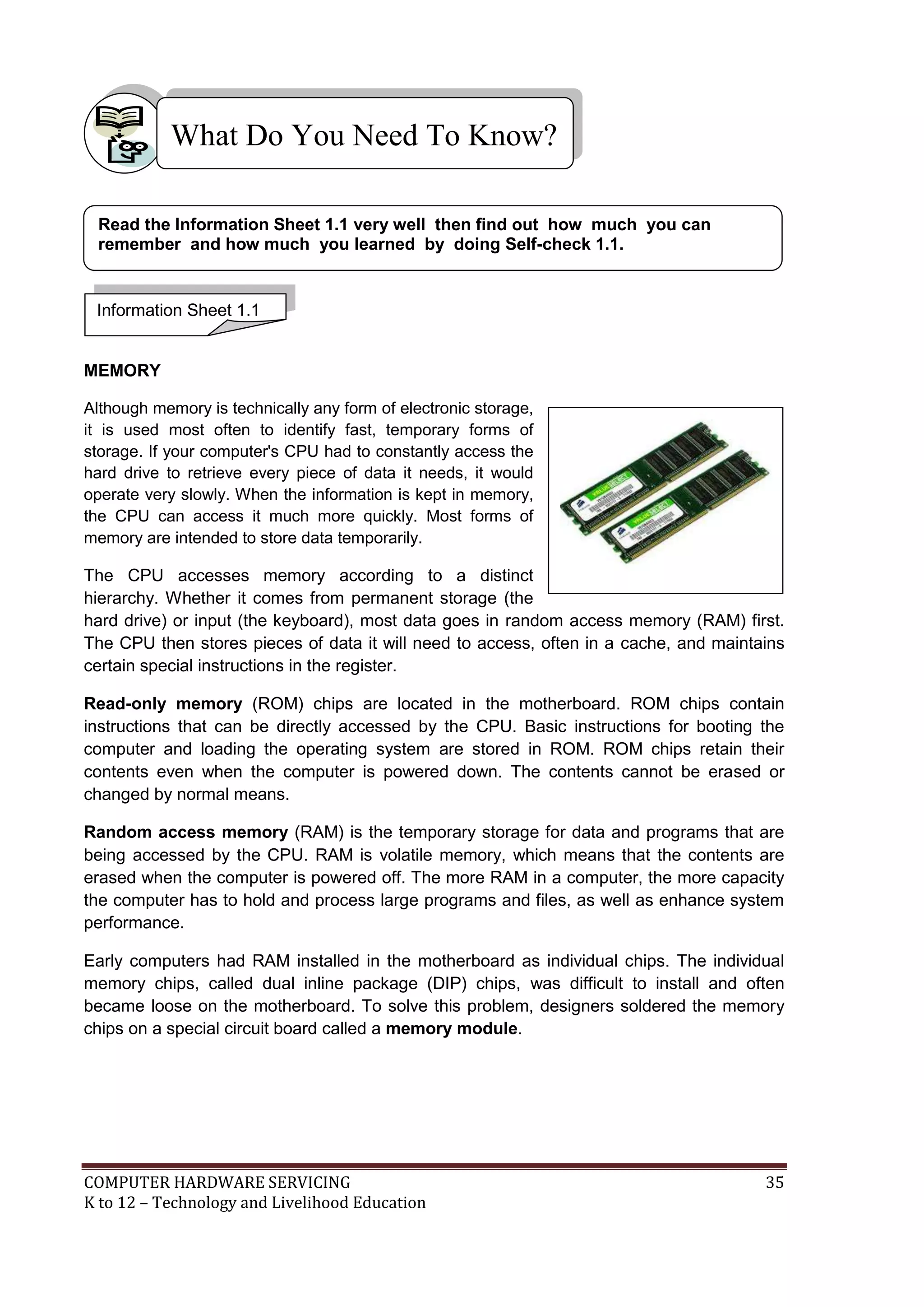 COMPUTER HARDWARE SERVICING 35
K to 12 – Technology and Livelihood Education
MEMORY
Although memory is technically any form of electronic storage,
it is used most often to identify fast, temporary forms of
storage. If your computer's CPU had to constantly access the
hard drive to retrieve every piece of data it needs, it would
operate very slowly. When the information is kept in memory,
the CPU can access it much more quickly. Most forms of
memory are intended to store data temporarily.
The CPU accesses memory according to a distinct
hierarchy. Whether it comes from permanent storage (the
hard drive) or input (the keyboard), most data goes in random access memory (RAM) first.
The CPU then stores pieces of data it will need to access, often in a cache, and maintains
certain special instructions in the register.
Read-only memory (ROM) chips are located in the motherboard. ROM chips contain
instructions that can be directly accessed by the CPU. Basic instructions for booting the
computer and loading the operating system are stored in ROM. ROM chips retain their
contents even when the computer is powered down. The contents cannot be erased or
changed by normal means.
Random access memory (RAM) is the temporary storage for data and programs that are
being accessed by the CPU. RAM is volatile memory, which means that the contents are
erased when the computer is powered off. The more RAM in a computer, the more capacity
the computer has to hold and process large programs and files, as well as enhance system
performance.
Early computers had RAM installed in the motherboard as individual chips. The individual
memory chips, called dual inline package (DIP) chips, was difficult to install and often
became loose on the motherboard. To solve this problem, designers soldered the memory
chips on a special circuit board called a memory module.
What Do You Need To Know?
Information Sheet 1.1
Read the Information Sheet 1.1 very well then find out how much you can
remember and how much you learned by doing Self-check 1.1.
 