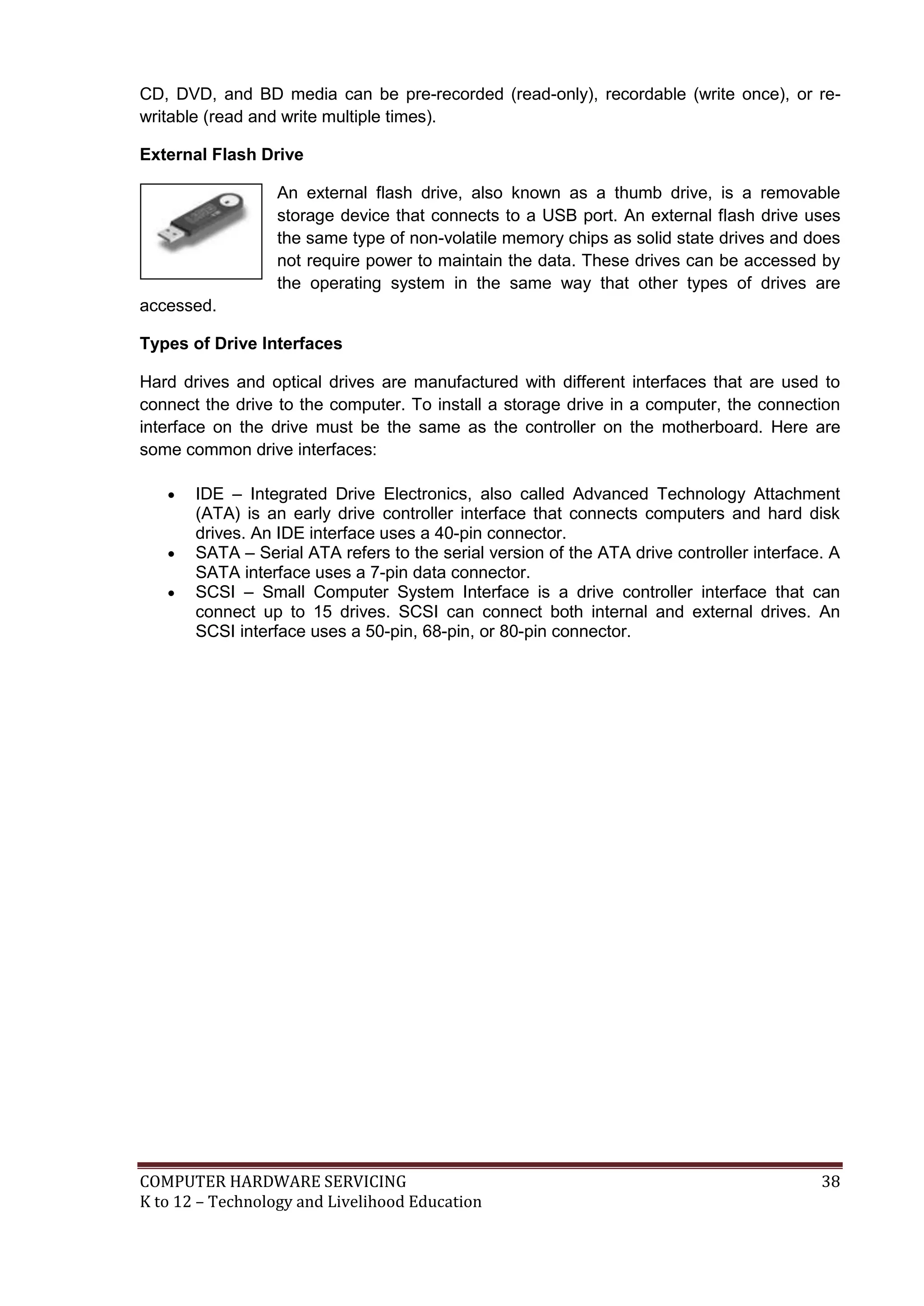 COMPUTER HARDWARE SERVICING 38
K to 12 – Technology and Livelihood Education
CD, DVD, and BD media can be pre-recorded (read-only), recordable (write once), or re-
writable (read and write multiple times).
External Flash Drive
An external flash drive, also known as a thumb drive, is a removable
storage device that connects to a USB port. An external flash drive uses
the same type of non-volatile memory chips as solid state drives and does
not require power to maintain the data. These drives can be accessed by
the operating system in the same way that other types of drives are
accessed.
Types of Drive Interfaces
Hard drives and optical drives are manufactured with different interfaces that are used to
connect the drive to the computer. To install a storage drive in a computer, the connection
interface on the drive must be the same as the controller on the motherboard. Here are
some common drive interfaces:
 IDE – Integrated Drive Electronics, also called Advanced Technology Attachment
(ATA) is an early drive controller interface that connects computers and hard disk
drives. An IDE interface uses a 40-pin connector.
 SATA – Serial ATA refers to the serial version of the ATA drive controller interface. A
SATA interface uses a 7-pin data connector.
 SCSI – Small Computer System Interface is a drive controller interface that can
connect up to 15 drives. SCSI can connect both internal and external drives. An
SCSI interface uses a 50-pin, 68-pin, or 80-pin connector.
 