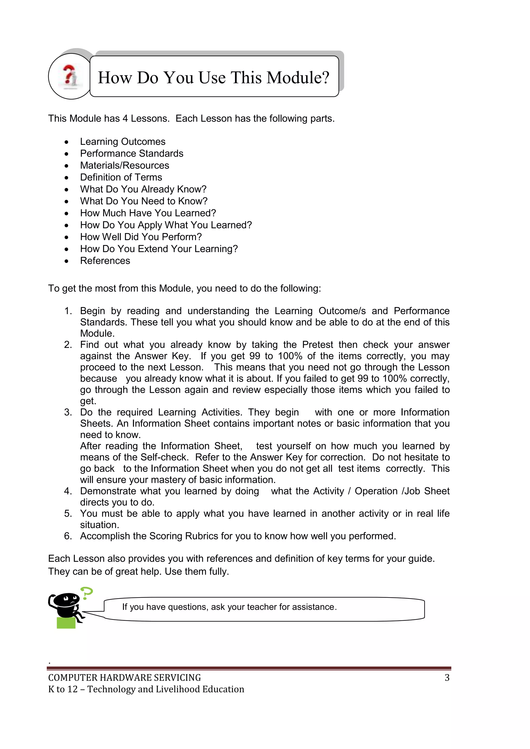 COMPUTER HARDWARE SERVICING 3
K to 12 – Technology and Livelihood Education
This Module has 4 Lessons. Each Lesson has the following parts.
 Learning Outcomes
 Performance Standards
 Materials/Resources
 Definition of Terms
 What Do You Already Know?
 What Do You Need to Know?
 How Much Have You Learned?
 How Do You Apply What You Learned?
 How Well Did You Perform?
 How Do You Extend Your Learning?
 References
To get the most from this Module, you need to do the following:
1. Begin by reading and understanding the Learning Outcome/s and Performance
Standards. These tell you what you should know and be able to do at the end of this
Module.
2. Find out what you already know by taking the Pretest then check your answer
against the Answer Key. If you get 99 to 100% of the items correctly, you may
proceed to the next Lesson. This means that you need not go through the Lesson
because you already know what it is about. If you failed to get 99 to 100% correctly,
go through the Lesson again and review especially those items which you failed to
get.
3. Do the required Learning Activities. They begin with one or more Information
Sheets. An Information Sheet contains important notes or basic information that you
need to know.
After reading the Information Sheet, test yourself on how much you learned by
means of the Self-check. Refer to the Answer Key for correction. Do not hesitate to
go back to the Information Sheet when you do not get all test items correctly. This
will ensure your mastery of basic information.
4. Demonstrate what you learned by doing what the Activity / Operation /Job Sheet
directs you to do.
5. You must be able to apply what you have learned in another activity or in real life
situation.
6. Accomplish the Scoring Rubrics for you to know how well you performed.
Each Lesson also provides you with references and definition of key terms for your guide.
They can be of great help. Use them fully.
.
How Do You Use This Module?
If you have questions, ask your teacher for assistance.
 