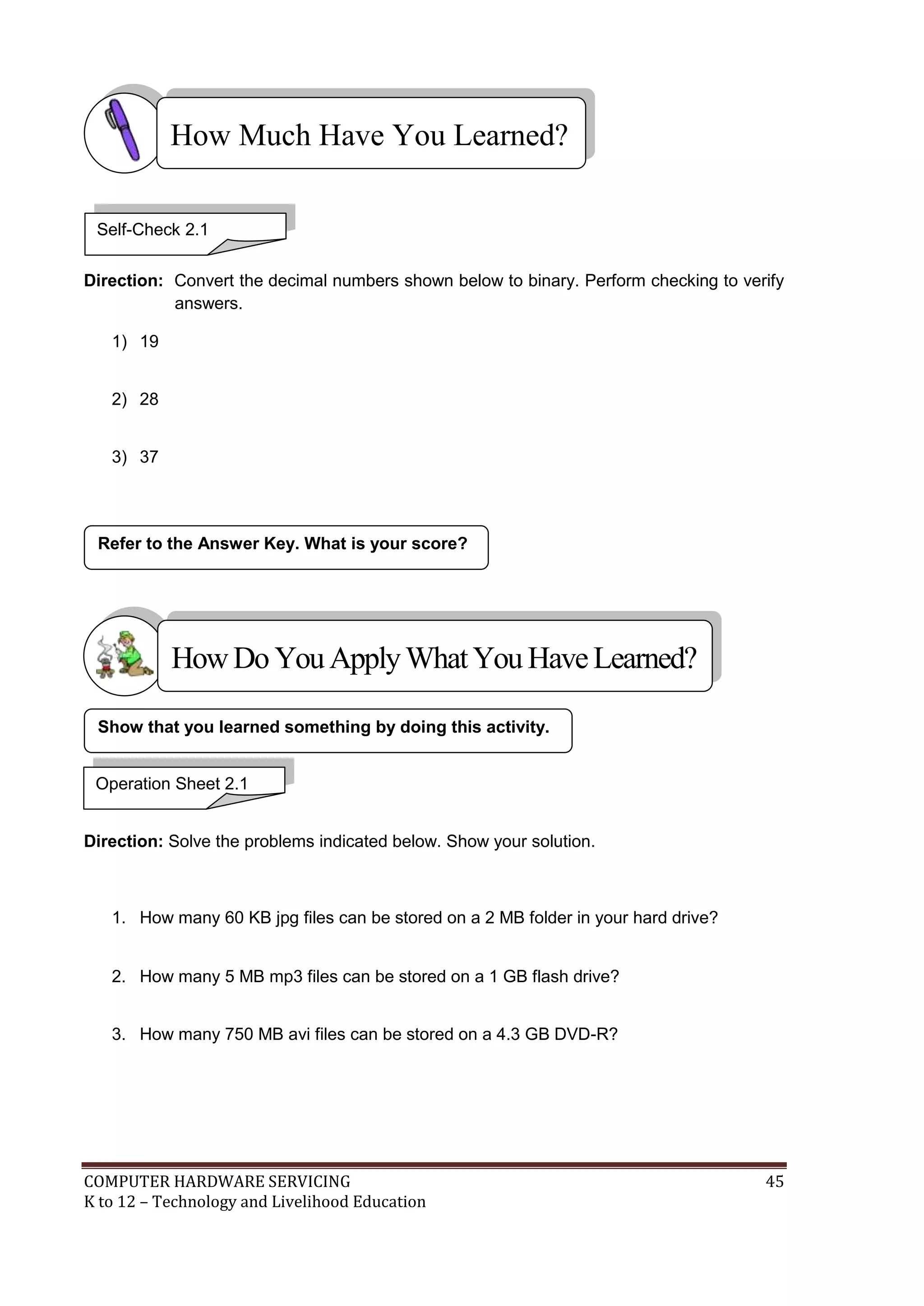COMPUTER HARDWARE SERVICING 45
K to 12 – Technology and Livelihood Education
Direction: Convert the decimal numbers shown below to binary. Perform checking to verify
answers.
1) 19
2) 28
3) 37
Direction: Solve the problems indicated below. Show your solution.
1. How many 60 KB jpg files can be stored on a 2 MB folder in your hard drive?
2. How many 5 MB mp3 files can be stored on a 1 GB flash drive?
3. How many 750 MB avi files can be stored on a 4.3 GB DVD-R?
Refer to the Answer Key. What is your score?
Show that you learned something by doing this activity.
How Much Have You Learned?
Operation Sheet 2.1
Self-Check 2.1
HowDo YouApplyWhatYou HaveLearned?
 
