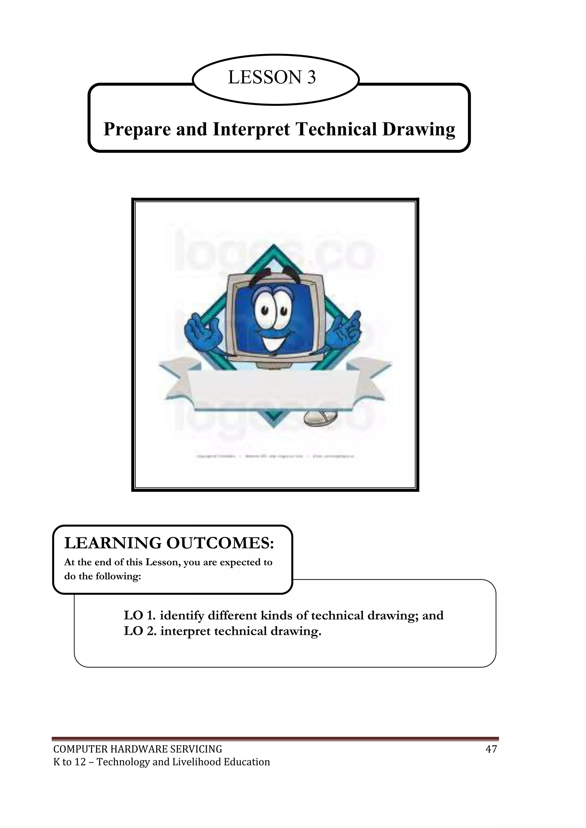 COMPUTER HARDWARE SERVICING 47
K to 12 – Technology and Livelihood Education
Prepare and Interpret Technical Drawing
LESSON 3
LO 1. identify different kinds of technical drawing; and
LO 2. interpret technical drawing.
LEARNING OUTCOMES:
At the end of this Lesson, you are expected to
do the following:
 