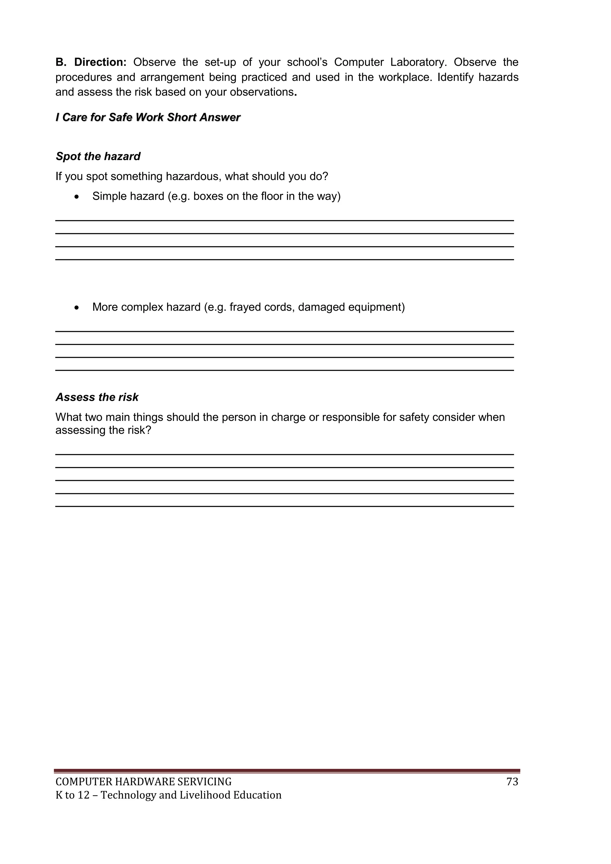COMPUTER HARDWARE SERVICING 73
K to 12 – Technology and Livelihood Education
B. Direction: Observe the set-up of your school’s Computer Laboratory. Observe the
procedures and arrangement being practiced and used in the workplace. Identify hazards
and assess the risk based on your observations.
I
I C
Ca
ar
re
e f
fo
or
r S
Sa
af
fe
e W
Wo
or
rk
k S
Sh
ho
or
rt
t A
An
ns
sw
we
er
r
Spot the hazard
If you spot something hazardous, what should you do?
 Simple hazard (e.g. boxes on the floor in the way)
_________________________________________________________________________
_________________________________________________________________________
_________________________________________________________________________
_________________________________________________________________________
 More complex hazard (e.g. frayed cords, damaged equipment)
_________________________________________________________________________
_________________________________________________________________________
_________________________________________________________________________
_________________________________________________________________________
Assess the risk
What two main things should the person in charge or responsible for safety consider when
assessing the risk?
_________________________________________________________________________
_________________________________________________________________________
_________________________________________________________________________
_________________________________________________________________________
_________________________________________________________________________
 