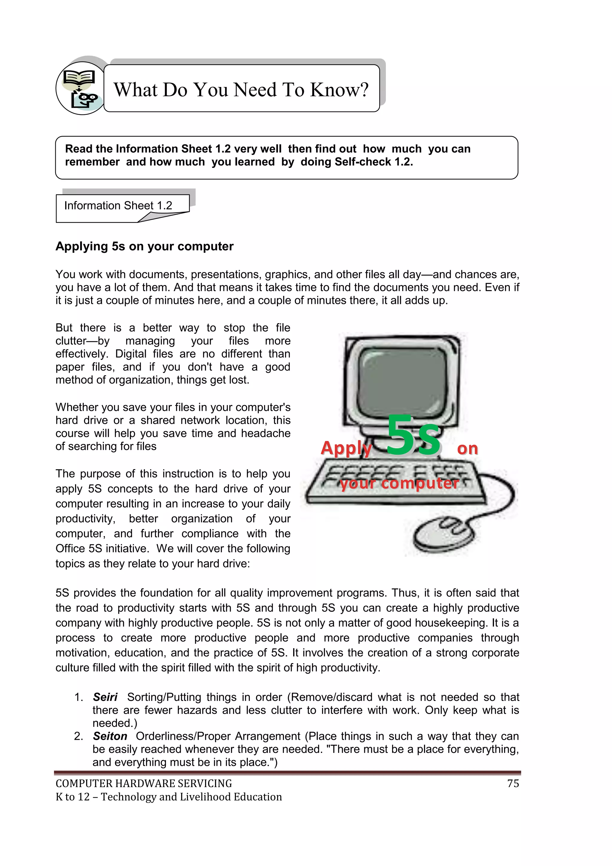 COMPUTER HARDWARE SERVICING 75
K to 12 – Technology and Livelihood Education
Applying 5s on your computer
You work with documents, presentations, graphics, and other files all day—and chances are,
you have a lot of them. And that means it takes time to find the documents you need. Even if
it is just a couple of minutes here, and a couple of minutes there, it all adds up.
But there is a better way to stop the file
clutter—by managing your files more
effectively. Digital files are no different than
paper files, and if you don't have a good
method of organization, things get lost.
Whether you save your files in your computer's
hard drive or a shared network location, this
course will help you save time and headache
of searching for files
The purpose of this instruction is to help you
apply 5S concepts to the hard drive of your
computer resulting in an increase to your daily
productivity, better organization of your
computer, and further compliance with the
Office 5S initiative. We will cover the following
topics as they relate to your hard drive:
5S provides the foundation for all quality improvement programs. Thus, it is often said that
the road to productivity starts with 5S and through 5S you can create a highly productive
company with highly productive people. 5S is not only a matter of good housekeeping. It is a
process to create more productive people and more productive companies through
motivation, education, and the practice of 5S. It involves the creation of a strong corporate
culture filled with the spirit filled with the spirit of high productivity.
1. Seiri Sorting/Putting things in order (Remove/discard what is not needed so that
there are fewer hazards and less clutter to interfere with work. Only keep what is
needed.)
2. Seiton Orderliness/Proper Arrangement (Place things in such a way that they can
be easily reached whenever they are needed. "There must be a place for everything,
and everything must be in its place.")
What Do You Need To Know?
Information Sheet 1.2
Read the Information Sheet 1.2 very well then find out how much you can
remember and how much you learned by doing Self-check 1.2.
A
Ap
pp
pl
ly
y 5
5s
s o
on
n
y
yo
ou
ur
r c
co
om
mp
pu
ut
te
er
r
 