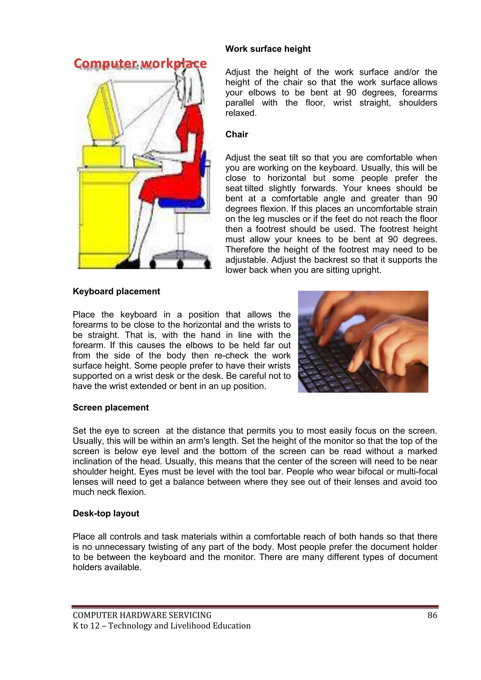 COMPUTER HARDWARE SERVICING 86
K to 12 – Technology and Livelihood Education
Work surface height
Adjust the height of the work surface and/or the
height of the chair so that the work surface allows
your elbows to be bent at 90 degrees, forearms
parallel with the floor, wrist straight, shoulders
relaxed.
Chair
Adjust the seat tilt so that you are comfortable when
you are working on the keyboard. Usually, this will be
close to horizontal but some people prefer the
seat tilted slightly forwards. Your knees should be
bent at a comfortable angle and greater than 90
degrees flexion. If this places an uncomfortable strain
on the leg muscles or if the feet do not reach the floor
then a footrest should be used. The footrest height
must allow your knees to be bent at 90 degrees.
Therefore the height of the footrest may need to be
adjustable. Adjust the backrest so that it supports the
lower back when you are sitting upright.
Keyboard placement
Place the keyboard in a position that allows the
forearms to be close to the horizontal and the wrists to
be straight. That is, with the hand in line with the
forearm. If this causes the elbows to be held far out
from the side of the body then re-check the work
surface height. Some people prefer to have their wrists
supported on a wrist desk or the desk. Be careful not to
have the wrist extended or bent in an up position.
Screen placement
Set the eye to screen at the distance that permits you to most easily focus on the screen.
Usually, this will be within an arm's length. Set the height of the monitor so that the top of the
screen is below eye level and the bottom of the screen can be read without a marked
inclination of the head. Usually, this means that the center of the screen will need to be near
shoulder height. Eyes must be level with the tool bar. People who wear bifocal or multi-focal
lenses will need to get a balance between where they see out of their lenses and avoid too
much neck flexion.
Desk-top layout
Place all controls and task materials within a comfortable reach of both hands so that there
is no unnecessary twisting of any part of the body. Most people prefer the document holder
to be between the keyboard and the monitor. There are many different types of document
holders available.
C
Co
om
mp
pu
ut
te
er
r w
wo
or
rk
kp
pl
la
ac
ce
e
 