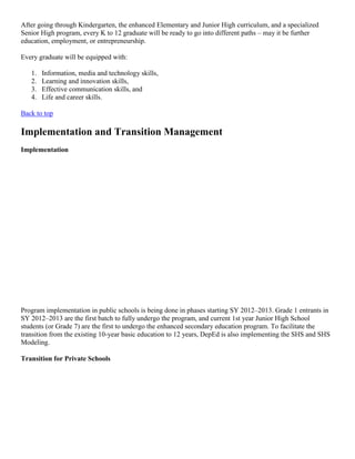 After going through Kindergarten, the enhanced Elementary and Junior High curriculum, and a specialized
Senior High program, every K to 12 graduate will be ready to go into different paths – may it be further
education, employment, or entrepreneurship.
Every graduate will be equipped with:
1.
2.
3.
4.

Information, media and technology skills,
Learning and innovation skills,
Effective communication skills, and
Life and career skills.

Back to top

Implementation and Transition Management
Implementation

Program implementation in public schools is being done in phases starting SY 2012–2013. Grade 1 entrants in
SY 2012–2013 are the first batch to fully undergo the program, and current 1st year Junior High School
students (or Grade 7) are the first to undergo the enhanced secondary education program. To facilitate the
transition from the existing 10-year basic education to 12 years, DepEd is also implementing the SHS and SHS
Modeling.
Transition for Private Schools

 