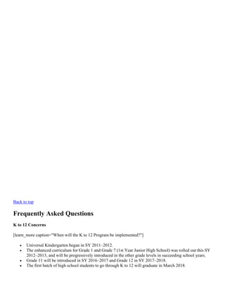 Back to top

Frequently Asked Questions
K to 12 Concerns
[learn_more caption="When will the K to 12 Program be implemented?"]





Universal Kindergarten began in SY 2011–2012.
The enhanced curriculum for Grade 1 and Grade 7 (1st Year Junior High School) was rolled out this SY
2012–2013, and will be progressively introduced in the other grade levels in succeeding school years.
Grade 11 will be introduced in SY 2016–2017 and Grade 12 in SY 2017–2018.
The first batch of high school students to go through K to 12 will graduate in March 2018.

 
