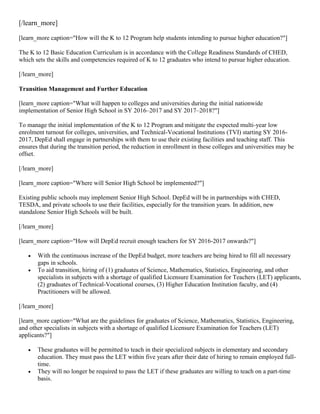 [/learn_more]
[learn_more caption="How will the K to 12 Program help students intending to pursue higher education?"]
The K to 12 Basic Education Curriculum is in accordance with the College Readiness Standards of CHED,
which sets the skills and competencies required of K to 12 graduates who intend to pursue higher education.
[/learn_more]
Transition Management and Further Education
[learn_more caption="What will happen to colleges and universities during the initial nationwide
implementation of Senior High School in SY 2016–2017 and SY 2017–2018?"]
To manage the initial implementation of the K to 12 Program and mitigate the expected multi-year low
enrolment turnout for colleges, universities, and Technical-Vocational Institutions (TVI) starting SY 20162017, DepEd shall engage in partnerships with them to use their existing facilities and teaching staff. This
ensures that during the transition period, the reduction in enrollment in these colleges and universities may be
offset.
[/learn_more]
[learn_more caption="Where will Senior High School be implemented?"]
Existing public schools may implement Senior High School. DepEd will be in partnerships with CHED,
TESDA, and private schools to use their facilities, especially for the transition years. In addition, new
standalone Senior High Schools will be built.
[/learn_more]
[learn_more caption="How will DepEd recruit enough teachers for SY 2016-2017 onwards?"]



With the continuous increase of the DepEd budget, more teachers are being hired to fill all necessary
gaps in schools.
To aid transition, hiring of (1) graduates of Science, Mathematics, Statistics, Engineering, and other
specialists in subjects with a shortage of qualified Licensure Examination for Teachers (LET) applicants,
(2) graduates of Technical-Vocational courses, (3) Higher Education Institution faculty, and (4)
Practitioners will be allowed.

[/learn_more]
[learn_more caption="What are the guidelines for graduates of Science, Mathematics, Statistics, Engineering,
and other specialists in subjects with a shortage of qualified Licensure Examination for Teachers (LET)
applicants?"]




These graduates will be permitted to teach in their specialized subjects in elementary and secondary
education. They must pass the LET within five years after their date of hiring to remain employed fulltime.
They will no longer be required to pass the LET if these graduates are willing to teach on a part-time
basis.

 