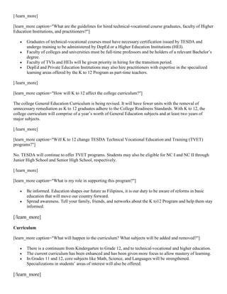 [/learn_more]
[learn_more caption="What are the guidelines for hired technical-vocational course graduates, faculty of Higher
Education Institutions, and practitioners?"]





Graduates of technical-vocational courses must have necessary certification issued by TESDA and
undergo training to be administered by DepEd or a Higher Education Institutions (HEI).
Faculty of colleges and universities must be full-time professors and be holders of a relevant Bachelor’s
degree.
Faculty of TVIs and HEIs will be given priority in hiring for the transition period.
DepEd and Private Education Institutions may also hire practitioners with expertise in the specialized
learning areas offered by the K to 12 Program as part-time teachers.

[/learn_more]
[learn_more caption="How will K to 12 affect the college curriculum?"]
The college General Education Curriculum is being revised. It will have fewer units with the removal of
unnecessary remediation as K to 12 graduates adhere to the College Readiness Standards. With K to 12, the
college curriculum will comprise of a year’s worth of General Education subjects and at least two years of
major subjects.
[/learn_more]
[learn_more caption="Will K to 12 change TESDA Technical Vocational Education and Training (TVET)
programs?"]
No. TESDA will continue to offer TVET programs. Students may also be eligible for NC I and NC II through
Junior High School and Senior High School, respectively.
[/learn_more]
[learn_more caption="What is my role in supporting this program?"]



Be informed. Education shapes our future as Filipinos, it is our duty to be aware of reforms in basic
education that will move our country forward.
Spread awareness. Tell your family, friends, and networks about the K to12 Program and help them stay
informed.

[/learn_more]
Curriculum
[learn_more caption="What will happen to the curriculum? What subjects will be added and removed?"]




There is a continuum from Kindergarten to Grade 12, and to technical-vocational and higher education.
The current curriculum has been enhanced and has been given more focus to allow mastery of learning.
In Grades 11 and 12, core subjects like Math, Science, and Languages will be strengthened.
Specializations in students’ areas of interest will also be offered.

[/learn_more]

 