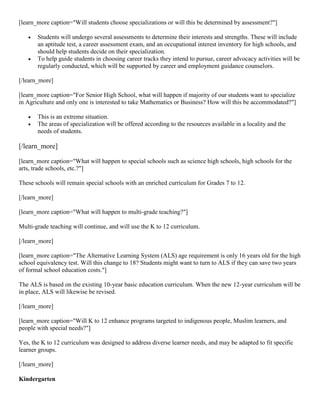 [learn_more caption="Will students choose specializations or will this be determined by assessment?"]




Students will undergo several assessments to determine their interests and strengths. These will include
an aptitude test, a career assessment exam, and an occupational interest inventory for high schools, and
should help students decide on their specialization.
To help guide students in choosing career tracks they intend to pursue, career advocacy activities will be
regularly conducted, which will be supported by career and employment guidance counselors.

[/learn_more]
[learn_more caption="For Senior High School, what will happen if majority of our students want to specialize
in Agriculture and only one is interested to take Mathematics or Business? How will this be accommodated?"]



This is an extreme situation.
The areas of specialization will be offered according to the resources available in a locality and the
needs of students.

[/learn_more]
[learn_more caption="What will happen to special schools such as science high schools, high schools for the
arts, trade schools, etc.?"]
These schools will remain special schools with an enriched curriculum for Grades 7 to 12.
[/learn_more]
[learn_more caption="What will happen to multi-grade teaching?"]
Multi-grade teaching will continue, and will use the K to 12 curriculum.
[/learn_more]
[learn_more caption="The Alternative Learning System (ALS) age requirement is only 16 years old for the high
school equivalency test. Will this change to 18? Students might want to turn to ALS if they can save two years
of formal school education costs."]
The ALS is based on the existing 10-year basic education curriculum. When the new 12-year curriculum will be
in place, ALS will likewise be revised.
[/learn_more]
[learn_more caption="Will K to 12 enhance programs targeted to indigenous people, Muslim learners, and
people with special needs?"]
Yes, the K to 12 curriculum was designed to address diverse learner needs, and may be adapted to fit specific
learner groups.
[/learn_more]
Kindergarten

 