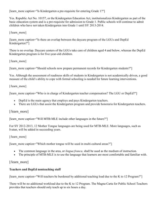 [learn_more caption="Is Kindergarten a pre-requisite for entering Grade 1?"]
Yes. Republic Act No. 10157, or the Kindergarten Education Act, institutionalizes Kindergarten as part of the
basic education system and is a pre-requisite for admission to Grade 1. Public schools will continue to admit
children who have not taken Kindergarten into Grade 1 until SY 2013-2014.
[/learn_more]
[learn_more caption="Is there an overlap between the daycare program of the LGUs and DepEd
Kindergarten?"]
There is no overlap. Daycare centers of the LGUs take care of children aged 4 and below, whereas the DepEd
Kindergarten program is for five-year-old children.
[/learn_more]
[learn_more caption="Should schools now prepare permanent records for Kindergarten students?"]
Yes. Although the assessment of readiness skills of students in Kindergarten is not academically driven, a good
measure of the child’s ability to cope with formal schooling is needed for future learning interventions.
[/learn_more]
[learn_more caption="Who is in charge of Kindergarten teacher compensation? The LGU or DepEd?"]



DepEd is the main agency that employs and pays Kindergarten teachers.
There are LGUs that assist the Kindergarten program and provide honoraria for Kindergarten teachers.

[/learn_more]
[learn_more caption="Will MTB-MLE include other languages in the future?"]
For SY 2012-2013, 12 Mother Tongue languages are being used for MTB-MLE. More languages, such as
Ivatan, will be added in succeeding years.
[/learn_more]
[learn_more caption="Which mother tongue will be used in multi-cultural areas?"]



The common language in the area, or lingua franca, shall be used as the medium of instruction.
The principle of MTB-MLE is to use the language that learners are most comfortable and familiar with.

[/learn_more]
Teachers and DepEd nonteaching staff
[learn_more caption="Will teachers be burdened by additional teaching load due to the K to 12 Program?"]
There will be no additional workload due to the K to 12 Program. The Magna Carta for Public School Teachers
provides that teachers should only teach up to six hours a day.

 