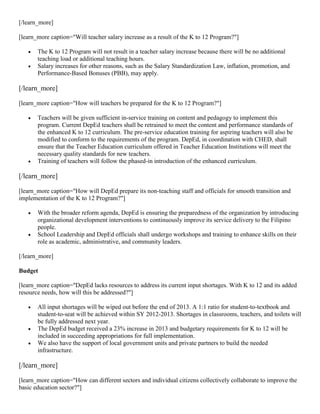 [/learn_more]
[learn_more caption="Will teacher salary increase as a result of the K to 12 Program?"]



The K to 12 Program will not result in a teacher salary increase because there will be no additional
teaching load or additional teaching hours.
Salary increases for other reasons, such as the Salary Standardization Law, inflation, promotion, and
Performance-Based Bonuses (PBB), may apply.

[/learn_more]
[learn_more caption="How will teachers be prepared for the K to 12 Program?"]




Teachers will be given sufficient in-service training on content and pedagogy to implement this
program. Current DepEd teachers shall be retrained to meet the content and performance standards of
the enhanced K to 12 curriculum. The pre-service education training for aspiring teachers will also be
modified to conform to the requirements of the program. DepEd, in coordination with CHED, shall
ensure that the Teacher Education curriculum offered in Teacher Education Institutions will meet the
necessary quality standards for new teachers.
Training of teachers will follow the phased-in introduction of the enhanced curriculum.

[/learn_more]
[learn_more caption="How will DepEd prepare its non-teaching staff and officials for smooth transition and
implementation of the K to 12 Program?"]




With the broader reform agenda, DepEd is ensuring the preparedness of the organization by introducing
organizational development interventions to continuously improve its service delivery to the Filipino
people.
School Leadership and DepEd officials shall undergo workshops and training to enhance skills on their
role as academic, administrative, and community leaders.

[/learn_more]
Budget
[learn_more caption="DepEd lacks resources to address its current input shortages. With K to 12 and its added
resource needs, how will this be addressed?"]





All input shortages will be wiped out before the end of 2013. A 1:1 ratio for student-to-textbook and
student-to-seat will be achieved within SY 2012-2013. Shortages in classrooms, teachers, and toilets will
be fully addressed next year.
The DepEd budget received a 23% increase in 2013 and budgetary requirements for K to 12 will be
included in succeeding appropriations for full implementation.
We also have the support of local government units and private partners to build the needed
infrastructure.

[/learn_more]
[learn_more caption="How can different sectors and individual citizens collectively collaborate to improve the
basic education sector?"]

 