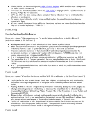 





Private partners can donate through our Adopt-A-School program, which provides them a 150 percent
tax rebate for their contribution.
Individuals and institutions can take part in the TEN Moves! Campaign to build 10,000 classrooms by
donating P10 per day for ten months.
LGUs can follow the front-loading scheme using their Special Education Fund as collateral and the
allocation as amortization.
For teacher items, LGUs also help by hiring qualified teachers for our public schools and paying
honoraria for them.
We have enough time to provide the additional classrooms, teachers, and instructional materials since
they will be needed beginning SY 2016–2017.

[/learn_more]
Ensuring Sustainability of the Program
[learn_more caption="I like this program but I’m worried about additional cost to families. How will
government respond to this difficulty?"]









Kindergarten and 12 years of basic education is offered for free in public schools.
There are additional indirect costs, but government agencies are collaborating to provide programs that
will enable everyone access to quality education, especially to those with lesser means.
Proposals such as the expansion of the Education Service Contracting (ESC) scheme under the
Government Assistance to Students and Teachers in Private Education (GASTPE) and other costsharing arrangements are being developed by DepEd.
K to 12 graduates should have higher earning potential as they will be more competent and skilled.
As a result of the K to 12 Program, particularly the more specialized education in Senior High School,
CHED is exploring the possibility of decreasing the number of years of certain degree programs in
college.
K to 12 graduates can obtain national certification from TESDA, which will enable them to have more
employment opportunities.

[/learn_more]
[learn_more caption="What about the dropout problem? Will this be addressed by the K to 12 curriculum?"]








DepEd prefers the term “school leavers” rather than “dropout,” recognizing that most students who
discontinue schooling were pushed out of the system due to factors beyond their and their parents’
control.
Keeping students in school is a responsibility of the entire community. To respond to this, DepEd and
other government agencies are collaborating to make sure that all children stay in school through
programs like the Pantawid Pamilyang Pilipino Program (4Ps) of the Department of Social Welfare and
Development (DSWD).
The curriculum will be learner-centered, enriched, and responsive to local needs. It will also allow
students to choose electives and specializations that suit their interest. This should partly address those
who stop attending school because of the perceived lack of relevance of the curriculum.
DepEd will also continue to offer programs such as home schooling for elementary students and the
school leavers reduction program for high schools. These programs address the learning needs of
marginalized students and learners at risk of leaving the school system.

[/learn_more]

 