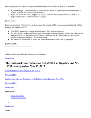 [learn_more caption="How will the government ensure the effectiveness of the K to 12 Program?"]



A Joint Oversight Committee from the Senate and the House of Representatives shall be formed to
oversee, monitor, and evaluate implementation.
By the end of SY 2014-2015, DepEd will conduct a review of the implementation of the K to 12
Program and submit a midterm report to Congress.

[/learn_more]
[learn_more caption="Won’t this be another avenue for corruption? How can you ensure that funds will be
released and used properly?"]





DepEd fully supports the Aquino administration’s drive against corruption.
We will regularly package and disseminate information on agency budgets, bidding and procurement
documents, and SALNs (Statements of Assets, Liabilities, and Net Worth) of senior government
officials, to ensure transparency and accountability.
It is also in our best interest to ensure that funds and resources are not lost to corruption.

[/learn_more]

All information came from the Department of Education
Back to top

The Enhanced Basic Education Act of 2013, or Republic Act No.
10533, was signed on May 15, 2013
Read the Enhanced Basic Education Act of 2013
Download PDF
Implementing rules and Regulations of the Enhanced Basic Education Act of 2013
Download PDF
Back to top

Discussion
Disqus Comments
Facebook Comments


Back to top
Share

 
