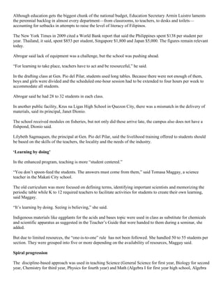 Although education gets the biggest chunk of the national budget, Education Secretary Armin Luistro laments
the perennial backlog in almost every department—from classrooms, to teachers, to desks and toilets—
accounting for setbacks in attempts to raise the level of literacy of Filipinos.
The New York Times in 2009 cited a World Bank report that said the Philippines spent $138 per student per
year. Thailand, it said, spent $853 per student, Singapore $1,800 and Japan $5,000. The figures remain relevant
today.
Abrogar said lack of equipment was a challenge, but the school was pushing ahead.
“For learning to take place, teachers have to act and be resourceful,” he said.
In the drafting class at Gen. Pio del Pilar, students used long tables. Because there were not enough of them,
boys and girls were divided and the scheduled one-hour session had to be extended to four hours per week to
accommodate all students.
Abrogar said he had 28 to 32 students in each class.
In another public facility, Krus na Ligas High School in Quezon City, there was a mismatch in the delivery of
materials, said its principal, Janet Dionio.
The school received modules on fisheries, but not only did these arrive late, the campus also does not have a
fishpond, Dionio said.
Lilybeth Sagmaquen, the principal at Gen. Pio del Pilar, said the livelihood training offered to students should
be based on the skills of the teachers, the locality and the needs of the industry.
‘Learning by doing’
In the enhanced program, teaching is more “student centered.”
“You don’t spoon-feed the students. The answers must come from them,” said Tomasa Maggay, a science
teacher in the Makati City school.
The old curriculum was more focused on defining terms, identifying important scientists and memorizing the
periodic table while K to 12 required teachers to facilitate activities for students to create their own learning,
said Maggay.
“It’s learning by doing. Seeing is believing,” she said.
Indigenous materials like eggplants for the acids and bases topic were used in class as substitute for chemicals
and scientific apparatus as suggested in the Teacher’s Guide that were handed to them during a seminar, she
added.
But due to limited resources, the “one-is-to-one” rule has not been followed. She handled 50 to 55 students per
section. They were grouped into five or more depending on the availability of resources, Maggay said.
Spiral progression
The discipline-based approach was used in teaching Science (General Science for first year, Biology for second
year, Chemistry for third year, Physics for fourth year) and Math (Algebra I for first year high school, Algebra

 