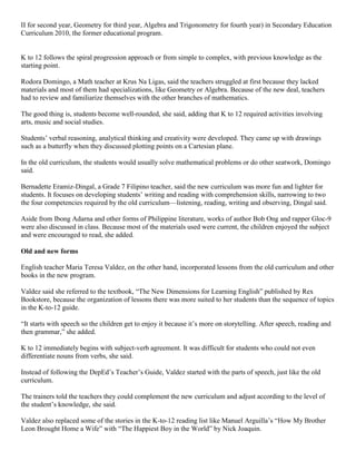 II for second year, Geometry for third year, Algebra and Trigonometry for fourth year) in Secondary Education
Curriculum 2010, the former educational program.

K to 12 follows the spiral progression approach or from simple to complex, with previous knowledge as the
starting point.
Rodora Domingo, a Math teacher at Krus Na Ligas, said the teachers struggled at first because they lacked
materials and most of them had specializations, like Geometry or Algebra. Because of the new deal, teachers
had to review and familiarize themselves with the other branches of mathematics.
The good thing is, students become well-rounded, she said, adding that K to 12 required activities involving
arts, music and social studies.
Students’ verbal reasoning, analytical thinking and creativity were developed. They came up with drawings
such as a butterfly when they discussed plotting points on a Cartesian plane.
In the old curriculum, the students would usually solve mathematical problems or do other seatwork, Domingo
said.
Bernadette Eramiz-Dingal, a Grade 7 Filipino teacher, said the new curriculum was more fun and lighter for
students. It focuses on developing students’ writing and reading with comprehension skills, narrowing to two
the four competencies required by the old curriculum—listening, reading, writing and observing, Dingal said.
Aside from Ibong Adarna and other forms of Philippine literature, works of author Bob Ong and rapper Gloc-9
were also discussed in class. Because most of the materials used were current, the children enjoyed the subject
and were encouraged to read, she added.
Old and new forms
English teacher Maria Teresa Valdez, on the other hand, incorporated lessons from the old curriculum and other
books in the new program.
Valdez said she referred to the textbook, “The New Dimensions for Learning English” published by Rex
Bookstore, because the organization of lessons there was more suited to her students than the sequence of topics
in the K-to-12 guide.
“It starts with speech so the children get to enjoy it because it’s more on storytelling. After speech, reading and
then grammar,” she added.
K to 12 immediately begins with subject-verb agreement. It was difficult for students who could not even
differentiate nouns from verbs, she said.
Instead of following the DepEd’s Teacher’s Guide, Valdez started with the parts of speech, just like the old
curriculum.
The trainers told the teachers they could complement the new curriculum and adjust according to the level of
the student’s knowledge, she said.
Valdez also replaced some of the stories in the K-to-12 reading list like Manuel Arguilla’s “How My Brother
Leon Brought Home a Wife” with “The Happiest Boy in the World” by Nick Joaquin.

 