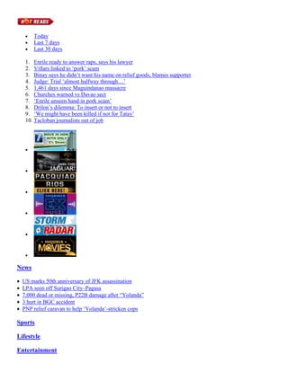 



Today
Last 7 days
Last 30 days

1. Enrile ready to answer raps, says his lawyer
2. Villars linked to ‘pork’ scam
3. Binay says he didn’t want his name on relief goods, blames supporter
4. Judge: Trial ‘almost halfway through…’
5. 1,461 days since Maguindanao massacre
6. Churches warned vs Davao sect
7. ‘Enrile unseen hand in pork scam’
8. Drilon’s dilemma: To insert or not to insert
9. ‘We might have been killed if not for Tatay’
10. Tacloban journalists out of job













News






US marks 50th anniversary of JFK assassination
LPA seen off Surigao City–Pagasa
7,000 dead or missing, P22B damage after “Yolanda”
3 hurt in BGC accident
PNP relief caravan to help ‘Yolanda’-stricken cops

Sports
Lifestyle
Entertainment

 