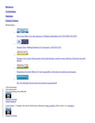 Business
Technology
Opinion
Global Nation
Marketplace

o

One Lilac Place Live the glamour of Makati,affordably.Call 759-3000/759-3022

o

Empire East Adding Glamour to Cityscapes. Call 810-3333

o

Property For Lease 638sq meter with male/female comfort room cubicles Click here for full
details

o

Properties For Sale Php13.5 T/m2 negotiable. Click here for details and inquiry.

o

We Are Hiring! Great work environment, guaranteed!
Advertisement
Advertisement
NewsTrending NewsWorld

Inquirer Group
inquirerdotnet
Lady Gaga’s ‘Artpop’ has more flash than substance shar.es/8SrVv Rito Asilo via @InqEnt
Nov 22

Inquirer Group

 
