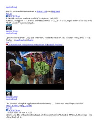 inquirerdotnet
New US envoy to Philippines sworn in shar.es/8Sf4s via @InqGlobal
Nov 22
INQUIRER.net
St. Benilde, Arellano turn back foes in NCAA women’s volleyball
MANILA, Philippines -- St. Benilde turned back Mapua, 25-23, 25-16, 25-11, to gain a share of the lead in the
NCAA season 89 women's volleyb...

Inquirer Group
inquirerdotnet
Oprah Winfrey & Diablo Cody team up for HBO comedy based on Dr. Julie Holland's coming book, Moody
Bitches. I @nepalesruben @InqEnt
Nov 22
UN humanitarian chief continues to be amazed by Filipinos' resiliency

Inquirer Group
inquirerdotnet
"We requested a Bangkok supplier to send as many thongs . . . People need something for their feet"
bit.ly/17SMhwK @Inq_Lifestyle
Nov 22
INQUIRER.net
`Yolanda’ death toll now at 5,209
Editor’s note: This updates the official death toll from supertyphoon ‘Yolanda’) MANILA, Philippines—The
official death toll fr...

 