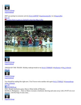 Inquirer Group
inquirerdotnet
BSP sees pickup in economic activity bit.ly/1e8lFM7 @paolomontecillo via @InquirerBiz
Nov 22
Ginebra finds its game in 2nd half to beat San Mig Coffee

Inquirer Group
inquirerdotnet
TRICKS OF THE TRADE: Holiday makeup trends to try bit.ly/17SM6kW @kellymisa @Inq_Lifestyle
Nov 22

Inquirer Group
inquirerdotnet
You should be reading this right now | You’ll never miss another sale again bit.ly/17SM5gT @ireneandreap
@Inq_Lifestyle
Nov 22
INQUIRER.net
PBA: Despite lackluster game, Rain or Shine holds off Meralco
MANILA, Philippines -- Rain or Shine overcame a lackluster showing and came away with a 94-89 win over
Meralco, with the help of some clutc...

Inquirer Group

 