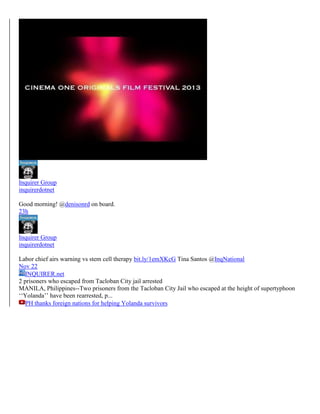 Inquirer Group
inquirerdotnet
Good morning! @denisonrd on board.
23h

Inquirer Group
inquirerdotnet
Labor chief airs warning vs stem cell therapy bit.ly/1emXKcG Tina Santos @InqNational
Nov 22
INQUIRER.net
2 prisoners who escaped from Tacloban City jail arrested
MANILA, Philippines--Two prisoners from the Tacloban City Jail who escaped at the height of supertyphoon
‘‘Yolanda’’ have been rearrested, p...
PH thanks foreign nations for helping Yolanda survivors

 
