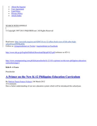 





About the Inquirer
User Agreement
Link Policy
Privacy Policy
Article Index

SEARCH WITH GOOGLE
© Copyright 1997-2013 INQUIRER.net | All Rights Reserved

Read more: http://newsinfo.inquirer.net/420671/k-to-12-offers-fresh-view-of-life-after-highschool#ixzz2lWMcubfm
Follow us: @inquirerdotnet on Twitter | inquirerdotnet on Facebook
http://www.ide.go.jp/English/Publish/Download/Dp/pdf/425.pdf (refrence sa 425-1)

http://www.smartparenting.com.ph/kids/preschooler/k-12-101-a-primer-on-the-new-philippine-educationcurriculum/page/1
Kids 0 - 6 Years
Preschooler

A Primer on the New K-12 Philippine Education Curriculum
By Patricia Tanya Franco-Velasco | 06 March 2012
33 Comments
Have a better understanding of our new education system which will be introduced this schoolyear.

 