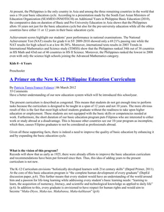At present, the Philippines is the only country in Asia and among the three remaining countries in the world that
uses a 10-year basic education cycle. According to a presentation made by the South East Asian Ministers of
Education Organization (SEAMEO-INNOTECH) on Additional Years in Philippine Basic Education (2010),
the comparative data on duration of Basic and Pre-University Education in Asia shows that the Philippines
allots 10 years not just for the basic education cycle but also for the pre-university education while all the other
countries have either 11 or 12 years in their basic education cycle.
Achievement scores highlight our students’ poor performance in national examinations. The National
Achievement Test (NAT) results for grade 6 in SY 2009-2010 showed only a 69.21% passing rate while the
NAT results for high school is at a low 46.38%. Moreover, international tests results in 2003 Trends in
International Mathematics and Science study (TIMSS) show that the Philippines ranked 34th out of 38 countries
in HS Math and 43rd out of 46 countries in HS II Science. Moreover, the Philippines ranked the lowest in 2008
even with only the science high schools joining the Advanced Mathematics category.
Kids 0 - 6 Years
Preschooler

A Primer on the New K-12 Philippine Education Curriculum
By Patricia Tanya Franco-Velasco | 06 March 2012
33 Comments
Have a better understanding of our new education system which will be introduced this schoolyear.
The present curriculum is described as congested. This means that students do not get enough time to perform
tasks because the curriculum is designed to be taught in a span of 12 years and not 10 years. The more obvious
result of this is the fact that most high school students graduate without the readiness to take upon higher
education or employment. These students are not equipped with the basic skills or competencies needed at
work. Furthermore, the short duration of our basic education program puts Filipinos who are interested to either
work or study abroad at a disadvantage. This is because other countries see our 10-year program as incomplete,
which then, causes Filipino graduates to not be considered as professionals abroad.
Given all these supporting facts, there is indeed a need to improve the quality of basic education by enhancing it
and by expanding the basic education cycle.

What is the vision of this program?
Records will show that as early as 1925, there were already efforts to improve the basic education curriculum
and recommendations have been put forward since then. Thus, this idea of adding years to the present
curriculum is not new.
The K-12 Curriculum envisions “holistically developed learners with 21st century skills” (Deped Primer, 2011).
At the core of this basic education program is “the complete human development of every graduate” (DepEd
discussion paper, p.6). This further means that every student would have an understanding of the world around
him and a passion for life-long learning while addressing every student’s basic learning needs: “learning to
learn, the acquisition of numeracy, literacy, and scientific and technological knowledge as applied to daily life”
(p.6). In addition to this, every graduate is envisioned to have respect for human rights and would aim to
become “Maka-Diyos, Maka-tao, Makabansa, Maka-kalikasan” (p.6)

 