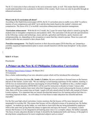 The K-12 vision aims to have relevance in the socio-economic realm, as well. This means that the students
would understand their role as productive members of the country. Such vision can only be possible through an
enhanced curriculum.

What is the K-12 curriculum all about?
According to the DepEd discussion paper (2010), the K-12 curriculum aims to enable every child “to achieve
mastery of core competencies and skills” (p.6) and develop tracks based on the student’s interests and
competencies. The focus of K-12 is twofold: curriculum enhancement and transition management.
Curriculum enhancement – With the K-6-4-2 model, the 2 years for senior high school is aimed at giving the
students time to strengthen competencies and academic skills. The curriculum will also provide specializations
in the following: science and technology, music and arts, agriculture and fisheries, sports, business and
entrepreneurship, etc, depending on the occupation or career that they intend to pursue. These two years will
build on skills that are essential to their chosen field.
Transition management - The DepEd mentions in their discussion paper (2010) that they are “preparing a
carefully sequenced implementation plan to ensure smooth transition with the least disruption” in the current
program.

Kids 0 - 6 Years
Preschooler

A Primer on the New K-12 Philippine Education Curriculum
By Patricia Tanya Franco-Velasco | 06 March 2012
33 Comments
Have a better understanding of our new education system which will be introduced this schoolyear.
According to Education Secretary Br. Armin A. Luistro, the new curriculum is focused more on the learners
and not on the teacher. Luistro said, “We are making it a real learning experience for the students, meaning, it
will be less on memorization and more encouraging of critical thinking”. In addition to this, a mother tonguebased multi-lingual education (MTB-MLE) will be used for instruction in Kinder to Grade 3 classes after
studies showed that students learn more when their language at home is used in discussing the lessons in school.
Also, there will be less contact time as Grade 1 pupils will only attend school for half a day instead of 6 hours.
Luistro explains, “It is important that our learners develop that natural love for learning and not feel that it is
something imposed on them…we will reduce it to four hours to make education less stressful and more
enjoyable.”
For the first year high school curriculum, Luistro mentions that the lessons will be more interactive and
meaningful to everyday life. This means that Science will be reflected in terms of its practical use. He further
explains, “as students go up the ladder, we want them to learn skills that are being demanded by employers
while at the same time giving them the chance to appreciate and enjoy the lessons”. For instance, Luistro
stresses that Science is to be integrated in all learning areas since it is a complex subject. He further expounds,
“the focus of early education (Kinder to Grade 2) should be the fundamental skills and literacy of the pupils to
develop better comprehension for more complicated subjects such as science”.

 