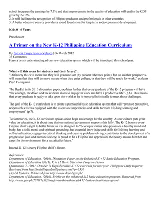 school increases the earnings by 7.5% and that improvements in the quality of education will enable the GDP
grow by 2-2.2%.
2. It will facilitate the recognition of Filipino graduates and professionals in other countries
3. A better educated society provides a sound foundation for long-term socio-economic development.
Kids 0 - 6 Years
Preschooler

A Primer on the New K-12 Philippine Education Curriculum
By Patricia Tanya Franco-Velasco | 06 March 2012
33 Comments
Have a better understanding of our new education system which will be introduced this schoolyear.

What will this mean for students and their future?
”Definitely this will mean that they will graduate late (by present reference point), but on another perspective,
will mean that they will be more mature when they enter college, or that they will be ready for work,” explains
Prof. Calingasan.
The DepEd, in its 2010 discussion paper, explains further that every graduate of the K-12 program will have
“the courage, the drive, and the relevant skills to engage in work and have a productive life” (p.6). This means
that every graduate is ready to take upon the world as he is prepared holistically to meet those challenges.
The goal of the K-12 curriculum is to create a purposeful basic education system that will “produce productive,
responsible citizens equipped with the essential competencies and skills for both life-long learning and
employment” (p.7).
To summarize, the K-12 curriculum speaks about hope and change for the country. As our culture puts great
value on education, it is about time that our national government supports this fully. The K-12 honors every
Filipino child’s right to better future as it is designed to “develop a learner who possesses a healthy mind and
body; has a solid moral and spiritual grounding; has essential knowledge and skills for lifelong learning and
self-actualization; engages in critical thinking and creative problem solving; contributes to the development of a
progressive, just, and humane society; is proud to be a Filipino and appreciates the beauty around him/her and
cares for the environment for a sustainable future.”
Indeed, K-12 is every Filipino child’s future.
References:
Department of Education. (2010). Discussion Paper on the Enhanced K +12 Basic Education Program.
Department of Education (2011). K to 12 Basic Education Program Primer
Quismundo, T. (2011, October 7) DepEd readies K +12 curricula for next year. Philippine Daily Inquirer.
Retrieved from http://multilingualphilippines.com/?p=5350
DepEd Updates. Retrieved from http://www.deped.gov.ph/
Department of Education. (2010). Briefer on the enhanced k12 basic education program. Retrieved from
http://www.gov.ph/2010/11/02/briefer-on-the-enhanced-k12-basic-education-program/

 
