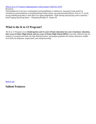 What is K to 12? Features Implementation Achievements FAQs RA 10533
Resources
Naninindigan pa rin po tayo sa ipinangako nating pagbabago sa edukasyon: ang gawin itong sentral na
estratehiya sa pamumuhunan sa pinakamahalaga nating yaman: ang mamamayang Pilipino. Sa K to 12, tiwala
tayong mabibigyang-lakas si Juan dela Cruz upang mapaunlad—hindi lamang ang kanyang sarili at pamilya—
kundi maging ang buong bansa. – Pangulong Benigno S. Aquino III

What is the K to 12 Program?
The K to 12 Program covers Kindergarten and 12 years of basic education (six years of primary education,
four years of Junior High School, and two years of Senior High School [SHS]) to provide sufficient time for
mastery of concepts and skills, develop lifelong learners, and prepare graduates for tertiary education, middlelevel skills development, employment, and entrepreneurship.

Back to top

Salient Features

 