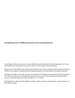Strengthening Early Childhood Education (Universal Kindergarten)

Every Filipino child now has access to early childhood education through Universal Kindergarten. At 5 years
old, children start schooling and are given the means to slowly adjust to formal education.
Research shows that children who underwent Kindergarten have better completion rates than those who did not.
Children who complete a standards-based Kindergarten program are better prepared, for primary education.
Education for children in the early years lays the foundation for lifelong learning and for the total development
of a child. The early years of a human being, from 0 to 6 years, are the most critical period when the brain
grows to at least 60-70 percent of adult size..[Ref: K to 12 Toolkit]
In Kindergarten, students learn the alphabet, numbers, shapes, and colors through games, songs, and dances, in
their Mother Tongue.

 