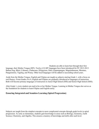 Students are able to learn best through their first
language, their Mother Tongue (MT). Twelve (12) MT languages have been introduced for SY 2012-2013:
Bahasa Sug, Bikol, Cebuano, Chabacano, Hiligaynon, Iloko, Kapampangan, Maguindanaoan, Meranao,
Pangasinense, Tagalog, and Waray. Other local languages will be added in succeeding school years.
Aside from the Mother Tongue, English and Filipino are taught as subjects starting Grade 1, with a focus on
oral fluency. From Grades 4 to 6, English and Filipino are gradually introduced as languages of instruction.
Both will become primary languages of instruction in Junior High School (JHS) and Senior High School (SHS).
After Grade 1, every student can read in his or her Mother Tongue. Learning in Mother Tongue also serves as
the foundation for students to learn Filipino and English easily.

Ensuring Integrated and Seamless Learning (Spiral Progression)

Subjects are taught from the simplest concepts to more complicated concepts through grade levels in spiral
progression. As early as elementary, students gain knowledge in areas such as Biology, Geometry, Earth
Science, Chemistry, and Algebra. This ensures a mastery of knowledge and skills after each level.

 