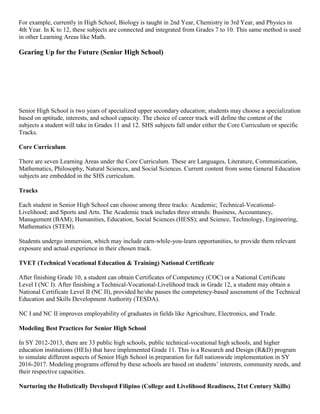 For example, currently in High School, Biology is taught in 2nd Year, Chemistry in 3rd Year, and Physics in
4th Year. In K to 12, these subjects are connected and integrated from Grades 7 to 10. This same method is used
in other Learning Areas like Math.

Gearing Up for the Future (Senior High School)

Senior High School is two years of specialized upper secondary education; students may choose a specialization
based on aptitude, interests, and school capacity. The choice of career track will define the content of the
subjects a student will take in Grades 11 and 12. SHS subjects fall under either the Core Curriculum or specific
Tracks.
Core Curriculum
There are seven Learning Areas under the Core Curriculum. These are Languages, Literature, Communication,
Mathematics, Philosophy, Natural Sciences, and Social Sciences. Current content from some General Education
subjects are embedded in the SHS curriculum.
Tracks
Each student in Senior High School can choose among three tracks: Academic; Technical-VocationalLivelihood; and Sports and Arts. The Academic track includes three strands: Business, Accountancy,
Management (BAM); Humanities, Education, Social Sciences (HESS); and Science, Technology, Engineering,
Mathematics (STEM).
Students undergo immersion, which may include earn-while-you-learn opportunities, to provide them relevant
exposure and actual experience in their chosen track.
TVET (Technical Vocational Education & Training) National Certificate
After finishing Grade 10, a student can obtain Certificates of Competency (COC) or a National Certificate
Level I (NC I). After finishing a Technical-Vocational-Livelihood track in Grade 12, a student may obtain a
National Certificate Level II (NC II), provided he/she passes the competency-based assessment of the Technical
Education and Skills Development Authority (TESDA).
NC I and NC II improves employability of graduates in fields like Agriculture, Electronics, and Trade.
Modeling Best Practices for Senior High School
In SY 2012-2013, there are 33 public high schools, public technical-vocational high schools, and higher
education institutions (HEIs) that have implemented Grade 11. This is a Research and Design (R&D) program
to simulate different aspects of Senior High School in preparation for full nationwide implementation in SY
2016-2017. Modeling programs offered by these schools are based on students’ interests, community needs, and
their respective capacities.
Nurturing the Holistically Developed Filipino (College and Livelihood Readiness, 21st Century Skills)

 