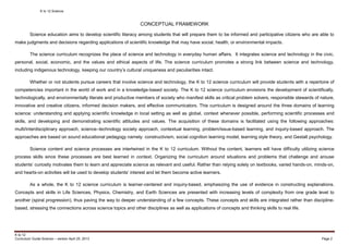 K to 12 Science
K to 12
Curriculum Guide Science – version April 25, 2013 Page 2
CONCEPTUAL FRAMEWORK
Science education aims to develop scientific literacy among students that will prepare them to be informed and participative citizens who are able to
make judgments and decisions regarding applications of scientific knowledge that may have social, health, or environmental impacts.
The science curriculum recognizes the place of science and technology in everyday human affairs. It integrates science and technology in the civic,
personal, social, economic, and the values and ethical aspects of life. The science curriculum promotes a strong link between science and technology,
including indigenous technology, keeping our country’s cultural uniqueness and peculiarities intact.
Whether or not students pursue careers that involve science and technology, the K to 12 science curriculum will provide students with a repertoire of
competencies important in the world of work and in a knowledge-based society. The K to 12 science curriculum envisions the development of scientifically,
technologically, and environmentally literate and productive members of society who manifest skills as critical problem solvers, responsible stewards of nature,
innovative and creative citizens, informed decision makers, and effective communicators. This curriculum is designed around the three domains of learning
science: understanding and applying scientific knowledge in local setting as well as global, context whenever possible, performing scientific processes and
skills, and developing and demonstrating scientific attitudes and values. The acquisition of these domains is facilitated using the following approaches:
multi/interdisciplinary approach, science–technology society approach, contextual learning, problem/issue-based learning, and inquiry-based approach. The
approaches are based on sound educational pedagogy namely: constructivism, social cognition learning model, learning style theory, and Gestalt psychology.
Science content and science processes are intertwined in the K to 12 curriculum. Without the content, learners will have difficulty utilizing science
process skills since these processes are best learned in context. Organizing the curriculum around situations and problems that challenge and arouse
students’ curiosity motivates them to learn and appreciate science as relevant and useful. Rather than relying solely on textbooks, varied hands-on, minds-on,
and hearts-on activities will be used to develop students’ interest and let them become active learners.
As a whole, the K to 12 science curriculum is learner-centered and inquiry-based, emphasizing the use of evidence in constructing explanations.
Concepts and skills in Life Sciences, Physics, Chemistry, and Earth Sciences are presented with increasing levels of complexity from one grade level to
another (spiral progression), thus paving the way to deeper understanding of a few concepts. These concepts and skills are integrated rather than discipline-
based, stressing the connections across science topics and other disciplines as well as applications of concepts and thinking skills to real life.
 