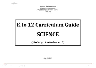 K to 12 Science
K to 12
Curriculum Guide Science – version April 25, 2013 Page 1
Republic of the Philippines
Department of Education
DepEd Complex, Meralco Avenue
Pasig City
K to 12 Curriculum Guide
SCIENCE
(Kindergarten to Grade 10)
April 25, 2013
 
