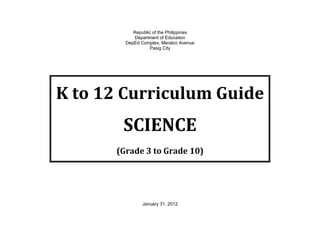 Republic of the Philippines
Department of Education
DepEd Complex, Meralco Avenue
Pasig City
K to 12 Curriculum Guide
SCIENCE
(Grade 3 to Grade 10)
January 31, 2012
 