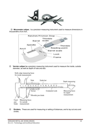 SHIELDED METAL ARC WORK (SMAW) 10
K to 12 – Technology and Livelihood Education
 Micrometer caliper. Is a precision measuring instrument used to measure dimensions in
thousandths of an inch.
 Vernier caliper is a precision measuring instrument used to measure the inside, outside
diameter, as well as depth of hole and slot.
 Dividers. These are used for measuring or setting of distances, and to lay out arcs and
circles.
 