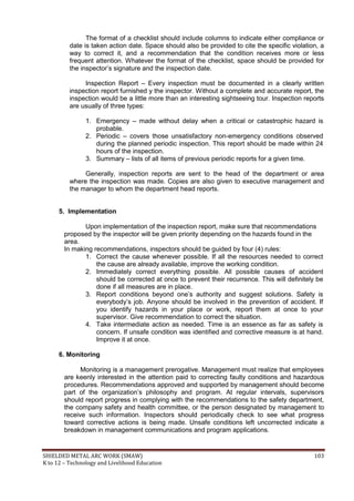 SHIELDED METAL ARC WORK (SMAW) 103
K to 12 – Technology and Livelihood Education
The format of a checklist should include columns to indicate either compliance or
date is taken action date. Space should also be provided to cite the specific violation, a
way to correct it, and a recommendation that the condition receives more or less
frequent attention. Whatever the format of the checklist, space should be provided for
the inspector‟s signature and the inspection date.
Inspection Report – Every inspection must be documented in a clearly written
inspection report furnished y the inspector. Without a complete and accurate report, the
inspection would be a little more than an interesting sightseeing tour. Inspection reports
are usually of three types:
1. Emergency – made without delay when a critical or catastrophic hazard is
probable.
2. Periodic – covers those unsatisfactory non-emergency conditions observed
during the planned periodic inspection. This report should be made within 24
hours of the inspection.
3. Summary – lists of all items of previous periodic reports for a given time.
Generally, inspection reports are sent to the head of the department or area
where the inspection was made. Copies are also given to executive management and
the manager to whom the department head reports.
5. Implementation
Upon implementation of the inspection report, make sure that recommendations
proposed by the inspector will be given priority depending on the hazards found in the
area.
In making recommendations, inspectors should be guided by four (4) rules:
1. Correct the cause whenever possible. If all the resources needed to correct
the cause are already available, improve the working condition.
2. Immediately correct everything possible. All possible causes of accident
should be corrected at once to prevent their recurrence. This will definitely be
done if all measures are in place.
3. Report conditions beyond one‟s authority and suggest solutions. Safety is
everybody‟s job. Anyone should be involved in the prevention of accident. If
you identify hazards in your place or work, report them at once to your
supervisor. Give recommendation to correct the situation.
4. Take intermediate action as needed. Time is an essence as far as safety is
concern. If unsafe condition was identified and corrective measure is at hand.
Improve it at once.
6. Monitoring
Monitoring is a management prerogative. Management must realize that employees
are keenly interested in the attention paid to correcting faulty conditions and hazardous
procedures. Recommendations approved and supported by management should become
part of the organization‟s philosophy and program. At regular intervals, supervisors
should report progress in complying with the recommendations to the safety department,
the company safety and health committee, or the person designated by management to
receive such information. Inspectors should periodically check to see what progress
toward corrective actions is being made. Unsafe conditions left uncorrected indicate a
breakdown in management communications and program applications.
 
