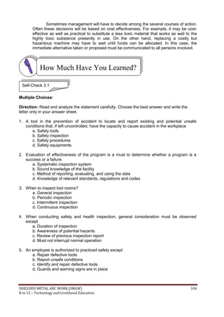 SHIELDED METAL ARC WORK (SMAW) 104
K to 12 – Technology and Livelihood Education
Sometimes management will have to decide among the several courses of action.
Often these decisions will be based on cost effectiveness. For example, it may be cost-
effective as well as practical to substitute a less toxic material that works as well to the
highly toxic substance presently in use. On the other hand, replacing a costly but
hazardous machine may have to wait until funds can be allocated. In this case, the
immediate alternative taken or proposed must be communicated to all persons involved.
Multiple Choices:
Direction: Read and analyze the statement carefully. Choose the best answer and write the
letter only in your answer sheet.
1. A tool in the prevention of accident to locate and report existing and potential unsafe
conditions that, if left uncontrolled, have the capacity to cause accident in the workplace
a. Safety tools
b. Safety inspection
c. Safety procedures
d. Safety equipments
2. Evaluation of effectiveness of the program is a must to determine whether a program is a
success or a failure.
a. Systematic inspection system
b. Sound knowledge of the facility
c. Method of reporting, evaluating, and using the data
d. Knowledge of relevant standards, regulations and codes
3. When to inspect tool rooms?
a. General inspection
b. Periodic inspection
c. Intermittent inspection
d. Continuous inspection
4. When conducting safety and health inspection, general consideration must be observed
except
a. Duration of inspection
b. Awareness of potential hazards
c. Review of previous inspection report
d. Must not interrupt normal operation
5. An employee is authorized to practiced safety except
a. Repair defective tools
b. Report unsafe conditions
c. Identify and repair defective tools
d. Guards and warning signs are in place
How Much Have You Learned?
Self-Check 3.1
 